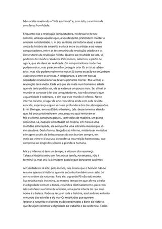 bém acaba revelando o "Nós existimos" e, com isto, o caminho de
uma feroz humildade.
Enquanto isso a revolução conquistadora, no desvario de seu
niilismo, ameaça aqueles que, a seu despeito, pretendem manter a
unidade na totalidade. U m dos sentidos da história atual, e mais
ainda da história de amanhã, é a luta entre os artistas e os novos
conquistadores, entre as testemunhas da revolução criadora e os
construtores da revolução niilista. Quanto ao resultado da luta, só
podemos ter ilusões razoáveis. Pelo menos, sabemos, a partir de
agora, que ela deve ser reahzada. O s conquistadores modernos
podem matar, mas parecem não conseguir criar Os artistas sabem
criar, mas não podem realmente matar Só como exceção se encontram
assassinos entre os artistas. A longo prazo, a arte em nossas
sociedades revolucionárias deveria portanto morrer. Ma s então a
revolução terá vivido. Cada vez que ela mata num homem o artista
que ele teria podido ser, ela se extenua um pouco mais. Se, afinal, o
mundo se curvasse à lei dos conquistadores, isso não provaria que
a quantidade é soberana, e sim que este mundo é inferno. Neste
inferno mesmo, o lugar da arte coincidiria ainda com o da revolta
vencida, esperança cega e vazia na profundeza dos dias desesperados.
Ernst Dwinger, em seu Diário siberiano, (ala. desse tenente alemão
que, há anos prisioneiro em um campo no qual reinavam o
frio e a fome, construíra para si, com teclas de madeira, um piano
silencioso. Lá, naquele amontoado de miséria, em meio a uma
multidão esfarrapada, ele compunha uma estranha música que só
ele escutava. Desta forma, lançados ao inferno, misteriosas melodias
e imagens cruéis da beleza esquecida nos trariam sempre, em
meio ao crime e à loucura, o eco dessa insurreição harmoniosa, que
comprova ao longo dos séculos a grandeza humana.
Ma s o inferno só tem um tempo, a vida um dia recomeça.
Talvez a história tenha um fim; nossa tarefa, no entanto, não é
terminá-la, mas criá-la à imagem daquilo que doravante sabemos
ser verdadeiro. A arte, pelo menos, nos ensina que o homem não se
resume apenas à história, que ele encontra também uma razão de
ser na ordem da natureza. Para ele, o grande Pã não está morto.
Sua revolta mais instintiva, ao mesmo tempo em que afirma o valor
e a dignidade comum a todos, reivindica obstinadamente, para com
isto satisfazer sua fome de unidade, uma parte intacta do real cujo
nome é a beleza. Pode-se recusar toda a história, aceitando no entanto
o mundo das estrelas e do mar Os revoltados que querem
ignorar a natureza e a beleza estão condenados a banir da história
que desejam construir a dignidade do trabalho e da existência. Todos
 