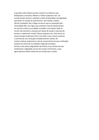 os grandes reformadores tentam construir na história o que
Shakespeare, Cervantes, Moliere e Tolstoi souberam criar: um
mundo sempre pronto a satisfazer a fome de liberdade e de dignidade
que existe no coração de cada homem. Sem dúvida, a beleza
não faz revoluções. Ma s chega um dia em que as revoluções têm
necessidade dela. Sua regra, que contesta o real ao mesmo tempo
em que lhe confere sua unidade, é também a da revolta. Pode-se
recusar eternamente a injustiça sem deixar de saudar a natureza do
homem e a beleza do mundo.? Nossa resposta é sim. Esta moral, ao
mesmo tempo insubmissa e fiel, é em todo o caso a única a iluminar
o caminho de uma revolução verdadeiramente realista. Ao
manter a beleza, preparamos o dia do renascimento em que a civilização
colocará no centro de sua reflexão, longe dos princípios
formais e dos valores degradados da história, essa virtude viva que
fundamenta a dignidade comum do mundo e do homem, e que
agora devemos definir diante de um mundo que a insulta.
 