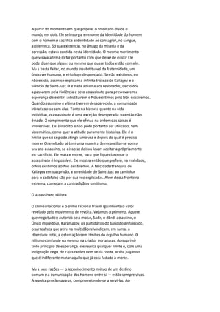 A partir do momento em que golpeia, o revoltado divide o
mundo em dois. Ele se insurgia em nome da identidade do homem
com o homem e sacrifica a identidade ao consagrar, no sangue,
a diferença. Só sua existencia, no âmago da miséria e da
opressão, estava contida nesta identidade. O mesmo movimento
que visava afirmá-lo faz portanto com que deixe de existir Ele
pode dizer que alguns ou mesmo que quase todos estão com ele.
Ma s basta faltar, no mundo insubstituível da fraternidade, um
único ser humano, e ei-lo logo despovoado. Se não existimos, eu
não existo, assim se explicam a infinita tristeza de Kaliayev e o
silêncio de Saint-Just. D e nada adianta aos revoltados, decididos
a passarem pela violência e pelo assassinato para preservarem a
esperança de existir, substituírem o Nós existimos pelo Nós existiremos.
Quando assassino e vítima tiverem desaparecido, a comunidade
irá refazer-se sem eles. Tanto na história quanto na vida
individual, o assassinato é uma exceção desesperada ou então não
é nada. O rompimento que ele efetua na ordem das coisas é
irreversível. Ele é insólito e não pode portanto ser utilizado, nem
sistemático, como quer a atitude puramente histórica. Ele é o
hmite que só se pode atingir uma vez e depois do qual é preciso
morrer O revoltado só tem uma maneira de reconciliar-se com o
seu ato assassino, se a isso se deixou levar: aceitar a própria morte
e o sacrifício. Ele mata e morre, para que fique claro que o
assassinato é impossível. Ele mostra então que prefere, na reahdade,
o Nós existimos ao Nós existiremos. A felicidade tranqüila de
Kaliayev em sua prisão, a serenidade de Saint-Just ao caminhar
para o cadafalso são por sua vez explicadas. Além dessa fronteira
extrema, começam a contradição e o niilismo.
O Assassinato Niilista
O crime irracional e o crime racional traem igualmente o valor
revelado pelo movimento de revolta. Vejamos o primeiro. Aquele
que nega tudo e autoriza-se a matar, Sade, o dândi assassino, o
Único impiedoso, Karamazov, os partidários do bandido enfurecido,
o surreahsta que atira na multidão reivindicam, em suma, a
Hberdade total, a ostentação sem Hmites do orgulho humano. O
niilismo confunde na mesma ira criador e criaturas. Ao suprimir
todo princípio de esperança, ele rejeita qualquer limite e, com uma
indignação cega, de cujas razões nem se dá conta, acaba julgando
que é indiferente matar aquilo que já está fadado à morte.
Ma s suas razões — o reconhecimento mútuo de um destino
comum e a comunicação dos homens entre si — estão sempre vivas.
A revolta proclamava-as, comprometendo-se a servi-las. Ao
 
