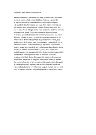 Miperior é, pelo menos, contraditória.
A história da revolta metafísica não pode, portanto, ser conlundida
com a do ateísmo. Sob uma certa ótica, ela chega a conlimdir-
se até com a história contemporânea do sentimento religios(
I. O revoltado desafia mais do que nega. Pelo menos no início, ele
nao elimina Deus: simplesmente, fala-lhe de igual para igual. Ma s
não se trata de um diálogo cortês. Trata-se de uma polêmica animada
pelo desejo de vencer O escravo começa reclamando justiça
(• termina querendo a realeza. Ele também precisa ter a sua vez de
dominar. Insurgir-se contra a condição humana transforma-se em
lima incursão desmedida contra o céu para capturar um rei, que
será primeiro destronado, para em seguida ser condenado à morte.
A rebelião humana acaba em revolução metafísica. Ela evolui do
parecer para o fazer, do dândi ao revolucionário. Derrubado o trono
de Deus, o rebelde reconhecerá essa justiça, essa ordem, essa
unidade que em vão buscava no âmbito de sua condição, cabendollic
agora criá-las com as próprias mãos e, com isso, justificar a
perda da autoridade divina. Começa então o esforço desesperado
para fundar, ainda que ao preço do crime, se for o caso, o império
dos homens. Isso não se fará sem conseqüências terríveis, das quais
só conhecemos ainda algumas. Mas essas conseqüências não se
I levem absolutamente à revolta em si ou, pelo menos, elas só vêm à
li ma na medida em que o revoltado esquece as suas origens, cansa
 