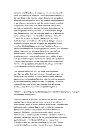 contrariar uma idéia eterna da justiça, que nós não sabemos onde
situar, mas pelo fato de perpetuar a muda hostilidade que separa o
opressor do oprimido. Ela mata o pouco de existência que pode vir
ao mundo pela cumplicidade miítua dos homens. D a mesma forma,
já que o homem, ao mentir, se isola dos outros homens, a mentira
fica proscrita, assim como, num patamar inferior, o assassinato
e a violência, que impõem o silêncio definitivo. A cumplicidade e a
comunicação descobertas pela revolta só podem viver no diálogo
livre. Cada equívoco, cada mal-entendido leva à morte; a linguagem
clara, a palavra simples — só elas podem salvar dessa morte.'"''
O ponto alto de todas as tragédias está na surdez dos heróis.
Platão tem razão contra Moisés e Nietzsche. O diálogo à altura do
homem custa menos do que o evangelho das religiões totalitárias,
monólogo ditado do topo de uma montanha solitária. Tanto no
palco quanto na realidade, o monólogo precede a morte. Todo revoltado,
só pelo movimento que o soergue diante do opressor, defende
portanto a causa da vida, comprometendo-se a lutar contra a
servidão, a mentira e o terror e afirmando, com a rapidez de u m
raio, que estes três flagelos fazem reinar o silêncio entre os homens,
obscurecendo-os uns aos outros e impedindo que se reencontrem
no único valor que pode salvá-los do niilismo, a longa cumplicidade
dos homens em conflito com o seu destino.
Com a rapidez de um raio. Ma s isso basta, provisoriamente,
para dizer que a liberdade mais extrema, a liberdade de matar, não
é compatível com as razões da revolta. A revolta não é, de forma
alguma, uma reivindicação de liberdade total. Ao contrário, a revolta
ataca sistematicamente a liberdade total. Ela contesta, justamente,
o poder iUmitado que permite a um superior violar a fronteira
proibida. Longe de reivindicar uma independência geral, o
'"Observe-se que a linguagem própria das doutrinas totalitárias é sempre uma linguagem
escolástica ou administrativa.
revoltado quer que se reconheça que a liberdade tem seus limites em
qualquer lugar onde se encontre um ser humano, já que o limite é
precisamente o poder de revolta desse ser. Nisto reside a razão profunda
da intransigência revoltada. Quanto mais a revolta tem consciência
de reivindicar um limite justo, mais ela é inflexível. O revoltado
exige sem dúvida uma certa liberdade para si mesmo; mas em
nenhum caso, se for conseqüente, reivindicará o direito de destruir a
existência e a liberdade do outro. Ele não humilha ninguém. A liberdade
que reclama, ele a reivindica para todos; a que recusa, ele a
proíbe para todos. Não se trata somente de escravo contra senhor,
mas também de homem contra o mundo do senhor e do escravo,
 