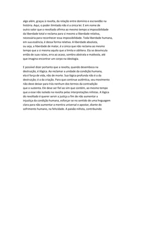 algo além, graças à revolta, da relação entre domínio e escravidão na
história. Aqui, o poder ilimitado não é a única lei. E em nome de
outro valor que o revoltado afirma ao mesmo tempo a impossibilidade
da liberdade total e reclama para si mesmo a liberdade relativa,
necessária para reconhecer essa impossibilidade. Toda liberdade humana,
em sua essência, é dessa forma relativa. A liberdade absoluta,
ou seja, a hberdade de matar, é a única que não reclama ao mesmo
tempo que a si mesma aquilo que a limita e oblitera. Ela se desvincula
então de suas raízes, erra ao acaso, sombra abstrata e malévola, até
que imagina encontrar um corpo na ideologia.
E possível dizer portanto que a revolta, quando desemboca na
destruição, é ilógica. Ao reclamar a unidade da condição humana,
ela é força de vida, não de morte. Sua lógica profunda não é a da
destruição; é a da criação. Para que continue autêntica, seu movimento
não deve deixar para trás nenhum dos termos da contradição
que o sustenta. Ele deve ser fiel ao sim que contém, ao mesmo tempo
que a esse não isolado na revolta pelas interpretações niilistas. A lógica
do revoltado é querer servir a justiça a fim de não aumentar a
injustiça da condição humana, esforçar-se no sentido de uma hnguagem
clara para não aumentar a mentira universal e apostar, diante do
sofrimento humano, na fehcidade. A paixão niihsta, contribuindo
 