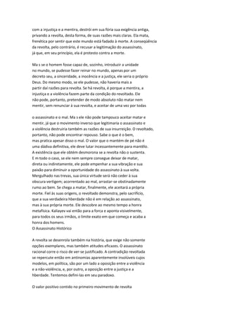 com a injustiça e a mentira, destrói em sua fória sua exigência antiga,
privando a revolta, desta forma, de suas razões mais claras. Ela mata,
frenética por sentir que este mundo está fadado à morte. A conseqüência
da revolta, pelo contrário, é recusar a legitimação do assassinato,
já que, em seu princípio, ela é protesto contra a morte.
Ma s se o homem fosse capaz de, sozinho, introduzir a unidade
no mundo, se pudesse fazer reinar no mundo, apenas por um
decreto seu, a sinceridade, a inocência e a justiça, ele seria o próprio
Deus. Do mesmo modo, se ele pudesse, não haveria mais a
partir daí razões para revolta. Se há revolta, é porque a mentira, a
injustiça e a violência fazem parte da condição do revoltado. Ele
não pode, portanto, pretender de modo absoluto não matar nem
mentir, sem renunciar à sua revolta, e aceitar de uma vez por todas
o assassinato e o mal. Ma s ele não pode tampouco aceitar matar e
mentir, já que o movimento inverso que legitimaria o assassinato e
a violência destruiria também as razões de sua insurreição. O revoltado,
portanto, não pode encontrar repouso. Sabe o que é o bem,
mas pratica apesar disso o mal. O valor que o mantém de pé não é
uma dádiva definitiva, ele deve lutar incessantemente para mantêlo.
A existência que ele obtém desmorona se a revolta não o sustenta.
E m todo o caso, se ele nem sempre consegue deixar de matar,
direta ou indiretamente, ele pode empenhar a sua vibração e sua
paixão para diminuir a oportunidade do assassinato à sua volta.
Mergulhado nas trevas, sua única virtude será não ceder à sua
obscura vertigem; acorrentado ao mal, arrastar-se obstinadamente
rumo ao bem. Se chega a matar, finalmente, ele aceitará a própria
morte. Fiel às suas origens, o revoltado demonstra, pelo sacrifício,
que a sua verdadeira hberdade não é em relação ao assassinato,
mas à sua própria morte. Ele descobre ao mesmo tempo a honra
metafísica. Kaliayev vai então para a forca e aponta visivelmente,
para todos os seus irmãos, o limite exato em que começa e acaba a
honra dos homens.
O Assassinato Histórico
A revolta se desenrola também na história, que exige não somente
opções exemplares, mas também atitudes eficazes. O assassinato
racional corre o risco de ver-se justificado. A contradição revoltada
se repercute então em antinomias aparentemente insolúveis cujos
modelos, em política, são por um lado a oposição entre a violência
e a não-violência, e, por outro, a oposição entre a justiça e a
hberdade. Tentemos defini-las em seu paradoxo.
O valor positivo contido no primeiro movimento de revolta
 