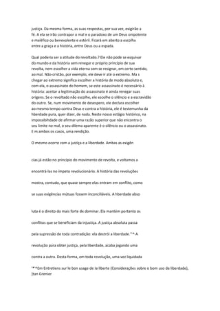 justiça. Da mesma forma, as suas respostas, por sua vez, exigirão a
fé. A ela se irão contrapor o mal e o paradoxo de um Deus onipotente
e maléfico ou benevolente e estéril. Ficará em aberto a escolha
entre a graça e a história, entre Deus ou a espada.
Qual poderia ser a atitude do revoltado.? Ele não pode se esquivar
do mundo e da história sem renegar o próprio princípio de sua
revolta, nem escolher a vida eterna sem se resignar, em certo sentido,
ao mal. Não-cristão, por exemplo, ele deve ir até o extremo. Ma s
chegar ao extremo significa escolher a história de modo absoluto e,
com ela, o assassinato do homem, se este assassinato é necessário à
história: aceitar a legitimação do assassinato é ainda renegar suas
origens. Se o revoltado não escolhe, ele escolhe o silêncio e a escravidão
do outro. Se, num movimento de desespero, ele declara escolher
ao mesmo tempo contra Deus e contra a história, ele é testemunha da
hberdade pura, quer dizer, de nada. Neste nosso estágio histórico, na
impossibihdade de afirmar uma razão superior que não encontra o
seu limite no mal, o seu dilema aparente é o silêncio ou o assassinato.
E m ambos os casos, uma rendição.
O mesmo ocorre com a justiça e a liberdade. Ambas as exigên
cias já estão no princípio do movimento de revolta, e voltamos a
encontrá-las no ímpeto revolucionário. A história das revoluções
mostra, contudo, que quase sempre elas entram em conflito, como
se suas exigências mútuas fossem inconciliáveis. A hberdade abso
luta é o direito do mais forte de dominar. Ela mantém portanto os
conflitos que se beneficiam da injustiça. A justiça absoluta passa
pela supressão de toda contradição: ela destrói a liberdade.'"^ A
revolução para obter justiça, pela liberdade, acaba jogando uma
contra a outra. Desta forma, em toda revolução, uma vez liquidada
'*'^Em Entretiens sur le bon usage de Ia liberte (Considerações sobre o bom uso da liberdade),
]tan Grenier
 