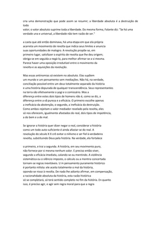 cria uma demonstração que pode assim se resumir; a liberdade absoluta é a destruição de
todo
valor; o valor absoluto suprime toda a liberdade. Da mesma forma, Falante diz: "Se há uma
verdade una e universal, a liberdade não tem razão de ser."
a casta que até então dominava, há uma etapa em que ela própria
acarreta um movimento de revolta que indica seus limites e anuncia
suas oportunidades de malogro. A revolução propõe-se, em
primeiro lugar, satisfazer o espírito de revolta que lhe deu origem;
obriga-se em seguida a negá-lo, para melhor afirmar-se a si mesma.
Parece haver uma oposição irredutível entre o movimento da
revolta e as aquisições da revolução.
Mas essas antinomias só existem no absoluto. Elas supõem
um mundo e um pensamento sem mediações. Não há, na verdade,
conciliação possível entre um deus totalmente separado da história
e uma história depurada de qualquer transcendência. Seus representantes
na terra são efetivamente o yogi e o comissário. Mas a
diferença entre estes dois tipos de homens não é, como se diz, a
diferença entre a vã pureza e a eficácia. O primeiro escolhe apenas
a ineficácia da abstenção, o segundo, a ineficácia da destruição.
Como ambos rejeitam o valor mediador revelado pela revolta, eles
só nos oferecem, igualmente afastados do real, dois tipos de impotência,
a do bem e a do mal.
Se ignorar a história quer dizer negar o real, considerar a história
como um todo auto-suficiente é ainda afastar-se do real. A
revolução do século X X crê evitar o niilismo e ser fiel à verdadeira
revolta, substituindo Deus pela história. Na verdade, ela fortalece
o primeiro, e trai a segunda. A história, em seu movimento puro,
não fornece por si mesma nenhum valor. E preciso então viver,
segundo a eficácia imediata, calando-se ou mentindo. A violência
sistemática ou o silêncio imposto, o cálculo ou a mentira concertada
tornam-se regras inevitáveis. U m pensamento puramente histórico
é portanto niilista: ele aceita totalmente o mal da história,
opondo-se nisso à revolta. De nada lhe adianta afirmar, em compensação,
a racionahdade absoluta da história, esta razão histórica
só se completará, só terá sentido completo no fim da história. En quanto
isso, é preciso agir, e agir sem regra moral para que a regra
 