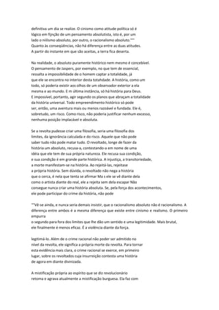 definitiva um dia se realize. O cinismo como atitude política só é
lógico em fijnção de um pensamento absolutista, isto é, por um
lado o niilismo absoluto, por outro, o racionalismo absoluto.""'
Quanto às conseqüências, não há diferença entre as duas atitudes.
A partir do instante em que são aceitas, a terra fica deserta.
Na realidade, o absoluto puramente histórico nem mesmo é concebível.
O pensamento de Jaspers, por exemplo, no que tem de essencial,
ressalta a impossibilidade de o homem captar a totalidade, já
que ele se encontra no interior desta totahdade. A história, como um
todo, só poderia existir aos olhos de um observador exterior a ela
mesma e ao mundo. E m última instância, só há história para Deus.
E impossível, portanto, agir segundo os planos que abraçam a totalidade
da história universal. Todo empreendimento histórico só pode
ser, então, uma aventura mais ou menos razoável e fundada. Ele é,
sobretudo, um risco. Como risco, não poderia justificar nenhum excesso,
nenhuma posição implacável e absoluta.
Se a revolta pudesse criar uma filosofia, seria uma filosofia dos
limites, da ignorância calculada e do risco. Aquele que não pode
saber tudo não pode matar tudo. O revoltado, longe de fazer da
história um absoluto, recusa-a, contestando-a em nome de uma
idéia que ele tem de sua própria natureza. Ele recusa sua condição,
e sua condição é em grande parte histórica. A injustiça, a transitoriedade,
a morte manifestam-se na história. Ao rejeitá-las, rejeitase
a própria história. Sem dúvida, o revoltado não nega a história
que o cerca, é nela que tenta se afirmar Ma s ele se vê diante dela
como o artista diante do real, ele a rejeita sem dela escapar Não
consegue nunca criar uma história absoluta. Se, pela força dos acontecimentos,
ele pode participar do crime da história, não pode
'°'Vê-se ainda, e nunca seria demais insistir, que o racionalismo absoluto não é racionalismo. A
diferença entre ambos é a mesma diferença que existe entre cinismo e realismo. O primeiro
empurra
o segundo para fora dos limites que lhe dão um sentido e uma legitimidade. Mais brutal,
ele finalmente é menos eficaz. É a violência diante da força.
legitimá-lo. Além de o crime racional não poder ser admitido no
nível da revolta, ele significa a própria morte da revolta. Para tornar
esta evidência mais clara, o crime racional se exerce, em primeiro
lugar, sobre os revoltados cuja insurreição contesta uma história
de agora em diante divinizada.
A mistificação própria ao espírito que se diz revolucionário
retoma e agrava atualmente a mistificação burguesa. Ela faz com
 