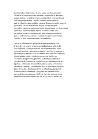 que se aceite, pela promessa de uma justiça absoluta, a injustiça
perpétua, o compromisso sem limites e a indignidade. A revolta só
visa ao relativo e só pode prometer uma dignidade certa combinada
com uma justiça relativa. Ela toma o partido de um limite no
qual se estabelece a comunidade humana. O seu universo é o universo
do relativo. E m vez de dizer com Hegel e Mar x que tudo é
necessário, ela repete apenas que tudo é possível e que, em determinada
fronteira, o possível também merece o sacrifício. Entre Deus
e a história, o yogi e o comissário, ela abre um caminho difícil no
qual as contradições podem ser vividas e se superar Examinemos
também as duas antinomias dadas como exemplo.
Uma ação revolucionária que quisesse ser coerente com suas
origens deveria resumir-se a uma aceitação ativa do relativo. Ela
seria fidelidade à condição humana. Intransigente quanto a seus
meios, ela aceitaria a aproximação quanto a seus fins, e, para que a
aproximação se definisse cada vez melhor, daria livre curso à palavra.
Manteria desse modo a existência comum que justifica sua
insurreição. E m particular, garantiria ao direito a possibifidade
permanente de expressar-se. Isto define uma conduta em relação
à justiça e à liberdade. E m sociedade, não há justiça sem direitos
naturais ou civis que a fundamentem. Não há direito sem expressão
desse direito. Se o direito se exprimir sem hesitação, é provável
que mais cedo ou mais tarde a justiça por ele pleiteada venha
ao mundo. Para conquistar a existência, é preciso partir do pouco
de existência que descobrimos em nós, e não negá-la desde o iní
 