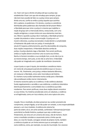 cio. Fazer com que o direito emudeça até que a justiça seja
estabelecida é fazer com que ele emudeça para sempre, já que
não terá mais ocasião de falar se a justiça reinar para sempre.
Ainda uma vez, confia-se então a justiça àqueles que sozinhos
têm a palavra, os poderosos. H á séculos, a justiça e a existência
distribuídas pelos poderosos são chamadas de bel-prazen Mata r
a liberdade para que reine a justiça é o mesmo que reabilitar a
noção de graça sem a intercessão divina, restaurando, com uma
reação vertiginosa, o corpo místico em seus elementos mais bai-;
xos. Mesm o quando a justiça não é reahzada, a liberdade preserva
o poder de protesto e salva a comunicação. A justiça em u m
mund o silencioso, a justiça escravizada e muda destrói a cumplicidade
e finalmente não pode mais ser justiça. A revolução do
século X X separou arbitrariamente, para fins desmedidos de conquista,
duas noções inseparáveis. A hberdade absoluta zomba da
justiça. A justiça absoluta nega a liberdade. Para serem profícuas,
ambas as noções devem encontrar uma na outra seus limites.
Nenhu m homem considera a sua condição livre, se ela não é jus ta
ao mesmo tempo, nem justa, se ela não se acha livre. A liberdade
não pode ser imaginada sem o poder de manifestar claramente
o que é justo e o que é injusto, de reivindicar a existência inteira
em nome de uma pequena parcela de existência que se recusa a
morrer. Há , finalmente, uma justiça, embora bastante diferente,;
em restaurar a liberdade, único valor imorredouro da história.
O s homens nunca estão realmente mortos senão para a liberdade:
não acreditavam então morrer inteiramente.
O mesmo raciocínio aplica-se à violência. A não-violência absoluta
funda negativamente a servidão e suas violências; a violência sistemática
destrói positivamente a comunidade viva e a existência que dela
recebemos. Para serem profícuas, essas duas noções devem encontrar
os seus limites. N a história considerada como um absoluto, a violência
se vê legitimada; como um risco relativo, ela é uma ruptura de comu
nicação. Para o revoltado, ela deve preservar seu caráter provisório de
rompimento, sempre Hgada, se tal não puder ser evitado, a uma responsabilidade
pessoal, a um risco imediato. A violência de sistema faz
parte da ordem; ela é, em certo sentido, confortável. Fühnrprinzip (princípio
autoritário) ou Razão histórica, qualquer que seja a ordem que a
ñmdamente, ela reina em um universo de coisas, não de homens. Assim
como o revoltado considera o assassinato como o limite que ele
deve, se a isso for levado, consagrar através da própria morte, também
a violência só pode ser um limite extremo que se contrapõe a uma
outra violência, como, por exemplo, no caso da insurreição. Se o excesso
 