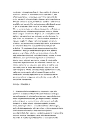 mente ela é a tínica atitude eficaz. H á duas espécies de eficácia, a
do tufão e a da seiva. O absolutismo histórico não é eficaz, ele é
eficiente; ele tomou e conservou o poder. Um a vez munido do
poder, ele destrói a única realidade criadora. A ação intransigente e
hmitada, oriunda da revolta, mantém esta realidade e tenta apenas
ampliá-la cada vez mais. Não se disse que esta ação não pode vencer
O que se diz é que ela corre o risco de não vencer e morrer.
Ma l ou bem a revolução correrá esse risco ou então confessará que
não é mais que um empreendimento de novos senhores, passível
de ser castigada com o mesmo desprezo. Um a revolução separada
da honra trai suas origens, que pertencem ao reino da honra. E m
todo o caso, sua escolha limita-se à eficácia material, ao nada, ou ao
risco, e à criação. Os antigos revolucionários agiam com a maior
urgência e seu otimismo era completo. Hoje, porém, a clarividencia
e a consciência do espírito revolucionário cresceram; ele tem
atrás de si 150 anos de experiência, sobre os quais pode refletir.
Além disso, a revolução perdeu seu prestígio de festa. Hoje não
passa de um prodigioso cálculo, que se estende ao universo. Ela
sabe, ainda que não costume confessá-lo, que será mundial ou então
não existirá. Suas oportunidades equilibram-se com os riscos
de uma guerra universal, que, mesmo em caso de vitória, só lhe
oferecerá o Império das ruínas. Ela pode então continuar fiel a seu
niilismo e encarnar nos ossuários a razão última da história. Seria
necessário renunciar a tudo, exceto à música silenciosa que ainda
irá transfigurar os infernos terrestres. Ma s o espírito revolucionário,
na Europa, também pode, pela primeira e última vez, refletir
sobre os seus princípios e perguntar-se qual é o desvio que o faz
perder-se no terror e na guerra, reencontrando, com as razões de
sua revolta, sua fidelidade.
MEDID A E DESMEDID A
O s desvios revolucionários explicam-se em primeiro lugar pela
ignorância ou pelo desconhecimento sistemático desse limite que
parece inseparável da natureza humana e que a revolta, justamente,
revela. Os pensamentos niilistas, por desprezarem essa fronteira,
acabam lançando-se num movimento uniformemente acelerado.
Nada mais os detém em suas conseqüências e eles justificam,
então, a destruição total ou a conquista indefinida. Sabemos agora,
ao fim desta longa pesquisa sobre a revolta e o niihsmo, que a revolução
sem outros limites que não a eficácia histórica significa a
servidão ilimitada. Para escapar a esse destino, o espírito revolucionário,
se quiser continuar vivo, deve portanto voltar a retemperarse
nas fontes da revolta, inspirando-se então no único pensamento
 