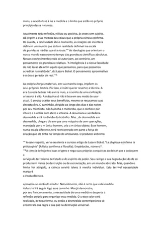 mens, a revolta traz à luz a medida e o limite que estão no próprio
princípio dessa natureza.
Atualmente toda reflexão, niilista ou positiva, às vezes sem sabêlo,
dá origem a essa medida das coisas que a própria ciência confirma.
Os quanta, a relatividade até o momento, as relações de incerteza
definem um mundo que só tem realidade definível na escala
de grandezas médias que é a nossa."" As ideologias que orientam o
nosso mundo nasceram no tempo das grandezas científicas absolutas.
Nossos conhecimentos reais só autorizam, ao contrário, um
pensamento de grandezas relativas. 'A inteligência é a nossa faculdade
de não levar até o fim aquilo que pensamos, para que possamos
acreditar na realidade", diz Lazare Bickel. O pensamento aproximativo
é o único gerador de real.'"^
As próprias forças materiais, em sua marcha cega, impõem os
seus próprios limites. Por isso, é inútil querer reverter a técnica. A
era da roda de tear não existe mais, e o sonho de uma civilização
artesanal é vão. A máquina só não é boa em seu modo de usar
atual. E preciso aceitar seus benefícios, mesmo se recusamos suas
devastações. O caminhão, dirigido ao longo dos dias e das noites
por seu motorista, não humilha o motorista, que o conhece por
inteiro e o utiliza com afeto e eficácia. A desumana e verdadeira
desmedida está na divisão do trabalho. Mas , de desmedida em
desmedida, chega o dia em que uma máquina de cem operações,
manejada por u m único homem, cria u m único objeto. Esse homem,
numa escala diferente, terá reencontrado em parte a força de
criação que ele tinha no tempo do artesanato. O produtor anônimo
'°' A esse respeito, ver o excelente e curioso artigo de Lazare Bickel, "La physique confirme la
philosophie" (A física confirma a filosofia). Empédocles, número?.
'°*A ciencia de hoje trai suas origens e nega suas próprias conquistas ao deixar que a coloquem
a
serviço do terrorismo de Estado e do espírito de poder. Seu castigo e sua degradação são de só
produzirem meios de destruição ou de escravização, em um mundo abstrato. Mas, quando o
limite for atingido, a ciência servirá talvez à revolta individual. Esta terrível necessidade
marcará
a virada decisiva.
aproxima-se então do criador. Naturalmente, não é certo que a desmedida
industrial irá seguir logo esse caminho. Mas já demonstra,
por seu fiancionamento, a necessidade de uma medida e desperta a
reflexão própria para organizar essa medida. O u esse valor será
realizado, de toda forma, ou então a desmedida contemporânea só
encontrará sua regra e sua paz na destruição universal.
 