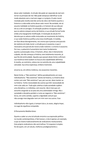 desse valor mediador. A virtude não pode ser separada do real sem
tornar-se princípio de mal. Não pode tampouco identificar-se de
modo absoluto com o real sem negar a si própria. O valor moral
revelado pela revolta está tão acima da vida e da história quanto a
historia e a vida estão acima desse valor moral. Na verdade, ele só
assume reahdade na história quando u m homem dá sua vida por
ele ou a ele se consagra. A civilização jacobina e burguesa supõe
que os valores estejam acima da história, e sua virtude formal funda
então uma repugnante mistificação. A revolução do século X X
decreta que os valores estão misturados ao movimento da história,
e sua razão histórica justifica uma nova mistificação. A medida,
em face desse desregramento, nos ensina que é preciso uma parcela
de realismo em toda moral: a virtude pura é assassina; e que é
necessária uma parcela de moral a todo realismo: o cinismo é assassino.
Por isso, o palavrório humanitário tem tanto fundamento
quanto a provocação cínica. O homem, afinal, não é inteiramente
culpado, ele não começou a história; nem totalmente inocente, já
que lhe dá continuidade. Aqueles que passam deste limite e afirmam
sua inocência total acabam na loucura da culpabilidade definitiva.
A revolta, ao contrário, coloca-nos no caminho de uma culpabilidade
calculada. Sua única esperança, embora invencível,
encarna-se, em última instância, nos assassinos inocentes.
Neste hmite, o "Nós existimos" define paradoxalmente um novo
individuahsmo. "Nós existimos" diante da história, e a história deve
contar com este "Nós existimos" que, por sua vez, deve manter-se
na história. Tenho necessidade dos outros que têm necessidade de
mim e de cada um. Toda ação coletiva e toda sociedade supõem
uma disciphna, e o indivíduo, sem essa lei, não é mais que um
estranho vergando-se ao peso de uma coletividade inimiga. Ma s
sociedade e disciplina perdem o rumo ao negarem o "Nós existimos".
Só eu, em certo sentido, suporto a dignidade comum que
não consigo mais degradar nem em mim nem nos outros. Esse
individuahsmo não é gozo, é sempre luta e, às vezes, alegria ímpar,
no auge da orgulhosa compaixão.
O Pensamento Mediterrâneo
Quanto a saber se uma tal atitude encontra sua expressão política
no mundo contemporâneo, é fácil evocar, e isto é apenas um exemplo,
o que se chama tradicionalmente de sindicalismo revolucionário.
Este próprio sindicalismo não será ineficaz.? A resposta é simples:
foi ele quem, em um século, melhorou prodigiosamente a
 
