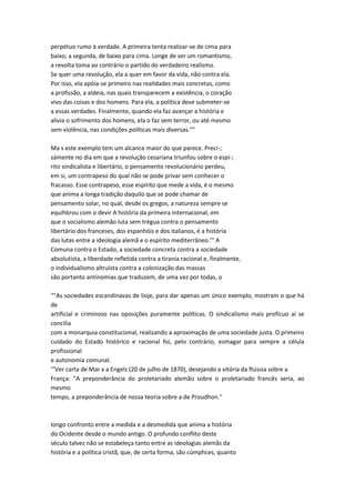 perpétuo rumo à verdade. A primeira tenta realizar-se de cima para
baixo; a segunda, de baixo para cima. Longe de ser um romantismo,
a revolta toma ao contrário o partido do verdadeiro realismo.
Se quer uma revolução, ela a quer em favor da vida, não contra ela.
Por isso, ela apóia-se primeiro nas realidades mais concretas, como
a profissão, a aldeia, nas quais transparecem a existência, o coração
vivo das coisas e dos homens. Para ela, a política deve submeter-se
a essas verdades. Finalmente, quando ela faz avançar a história e
alivia o sofrimento dos homens, ela o faz sem terror, ou até mesmo
sem violência, nas condições políticas mais diversas.""
Ma s este exemplo tem um alcance maior do que parece. Preci-;
sámente no dia em que a revolução cesariana triunfou sobre o espí-;
rito sindicalista e libertário, o pensamento revolucionário perdeu,
em si, um contrapeso do qual não se pode privar sem conhecer o
fracasso. Esse contrapeso, esse espírito que mede a vida, é o mesmo
que anima a longa tradição daquilo que se pode chamar de
pensamento solar, no qual, desde os gregos, a natureza sempre se
equihbrou com o devir A história da primeira Internacional, em
que o socialismo alemão luta sem trégua contra o pensamento
libertário dos franceses, dos espanhóis e dos italianos, é a história
das lutas entre a ideologia alemã e o espírito mediterrâneo.''' A
Comuna contra o Estado, a sociedade concreta contra a sociedade
absolutista, a liberdade refletida contra a tirania racional e, finalmente,
o individualismo altruísta contra a colonização das massas
são portanto antinomias que traduzem, de uma vez por todas, o
""As sociedades escandinavas de lioje, para dar apenas um único exemplo, mostram o que há
de
artificial e criminoso nas oposições puramente políticas. O sindicalismo mais profícuo aí se
concilia
com a monarquia constitucional, realizando a aproximação de uma sociedade justa. O primeiro
cuidado do Estado histórico e racional foi, pelo contrário, esmagar para sempre a célula
profissional
e autonomia comunal.
'"Ver carta de Mar x a Engels (20 de julho de 1870), desejando a vitória da ftússia sobre a
França: "A preponderância do proletariado alemão sobre o proletariado francês seria, ao
mesmo
tempo, a preponderância de nossa teoria sobre a de Proudhon."
longo confronto entre a medida e a desmedida que anima a história
do Ocidente desde o mundo antigo. O profundo conflito deste
século talvez não se estabeleça tanto entre as ideologias alemãs da
história e a política cristã, que, de certa forma, são cúmphces, quanto
 