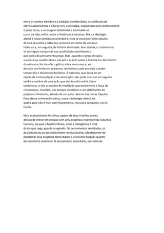 entre os sonhos alemães e a tradição mediterrânea, as violências da
eterna adolescência e a força viril, a nostalgia, exasperada pelo conhecimento
e pelos livros, e a coragem fortalecida e iluminada no
curso da vida; enfim, entre a história e a natureza. Ma s a ideologia
alemã é nesse sentido uma herdeira. Nela se encerram vinte séculos
de luta vã contra a natureza, primeiro em nome de um deus
histórico e, em seguida, da história divinizada. Sem dúvida, o cristianismo
só conseguiu conquistar sua catolicidade assimilando o
que podia do pensamento grego. Mas , quando a Igreja dissipou
sua herança mediterrânea, ela pôs o acento sobre a história em detrimento
da natureza, fez triunfar o gótico sobre o romano e, ao
destruir um limite em si mesma, reivindicou cada vez mais o poder
temporal e o dinamismo histórico. A natureza, que deixa de ser
objeto de contemplação e de admiração, não pode mais ser em seguida
senão a matéria de uma ação que visa transformá-la. Essas
tendências, e não as noções de mediação que teriam feito a força do
cristianismo, triunfam, nos tempos modernos e em detrimento do
próprio cristianismo, através de um justo retorno das coisas. Expulso
Deus desse universo histórico, nasce a ideologia alemã, na
qual a ação não é mais aperfeiçoamento, mas pura conquista, isto é,
tirania.
Ma s o absolutismo histórico, apesar de seus triunfos, nunca
deixou de entrar em choque com uma exigência invencível da natureza
humana, da qual o Mediterrâneo, onde a inteligência é irmã
da luz que cega, guarda o segredo. Os pensamentos revoltados, os
da Comuna ou os do sindicaHsmo revolucionário, não deixaram de
proclamar essa exigência tanto diante d o niilismo burguês quanto
do socialismo cesariano. O pensamento autoritário, por meio de
 