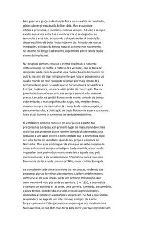 três guerras e graças à destruição física de uma elite de revoltados,
pôde submergir essa tradição libertária. Ma s essa pobre
vitória é provisória, o combate continua sempre. A Europ a sempre
existiu nessa luta entre luz e sombras. Ela só se degradou ao
renunciar a essa luta, eclipsando o dia pela noite. A destruição
desse equilíbrio dá belos frutos hoje em dia. Privados de nossas
mediações, exilados da beleza natural, achamo-nos novamente,
no mundo do Antigo Testamento, espremidos entre faraós cruéis
e um céu implacável.
Na desgraça comum, renasce a eterna exigência; a natureza
volta a insurgir-se contra a história. N a verdade, não se trata de
desprezar nada, nem de exaltar uma civilização em detrimento de
outra, mas sim de dizer simplesmente que há u m pensamento do
qual o mundo de hoje não pode se privar por mais tempo. H á
certamente no povo russo do que se dar uma força de sacrifício à
Europa; na América, um necessário poder de construção. Ma s a
juventude do mundo encontra-se sempre em volta das mesmas
praias. Lançados na ignóbil Europa onde morre, privada de beleza
e de amizade, a mais orgulhosa das raças, nós, mediterrâneos,
vivemos sempre da mesma luz. N o coração da noite européia, o
pensamento solar, a civilização de dupla fisionomia espera sua aurora.
Ma s ela já ilumina os caminhos do verdadeiro domínio.
O verdadeiro domínio consiste em criar justiça a partir dos
preconceitos da época, em primeiro lugar do mais profundo e mais
maléfico que pretende que o homem liberado da desmedida seja
reduzido a um saber estéril. E bem verdade que a desmedida pode
ser uma forma de santidade, quando seu preço é a loucura de
Nietzsche. Ma s essa embriaguez da alma que se exibe no palco de
nossa cultura será sempre a vertigem da desmedida, a loucura do
impossível cuja queimadura nunca mais deixa aquele que, pelo
menos uma vez, a ele se abandonou.? Prometeu nunca teve essa
fisionomia de ilota ou de promotor? Não, nossa civilização vegeta
na complacência de almas covardes ou rancorosas, no desejo das
pequenas glórias de velhos adolescentes. Liicifer também morreu
com Deus e, de suas cinzas, surge um demônio mesquinho, que
nem mesmo vê mais por onde se aventura. E m 1950, a desmedida
é sempre um conforto e, às vezes, uma carreira. A medida, ao contrário,
é pura tensão. Sem diívida, ela sorri, e nossos convulsionarios,
dedicados a complexos apocahpses, desprezam-na. Ma s esse sorriso
resplandece no auge de um interminável esforço: ele é uma
força suplementar Estes pequenos europeus que nos mostram uma
face avarenta, se não têm mais força para sorrir, por que pretenderiam
 