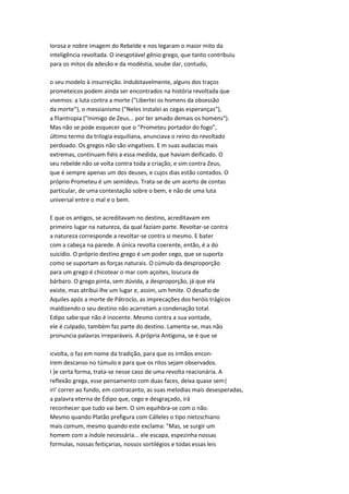 lorosa e nobre imagem do Rebelde e nos legaram o maior mito da
inteligência revoltada. O inesgotável gênio grego, que tanto contribuiu
para os mitos da adesão e da modéstia, soube dar, contudo,
o seu modelo à insurreição. Indubitavelmente, alguns dos traços
prometeicos podem ainda ser encontrados na história revoltada que
vivemos: a luta contra a morte ("Libertei os homens da obsessão
da morte"), o messianismo ("Neles instalei as cegas esperanças"),
a filantropia ("Inimigo de Zeus... por ter amado demais os homens").
Mas não se pode esquecer que o "Prometeu portador do fogo",
último termo da trilogia esquiliana, anunciava o reino do revoltado
perdoado. Os gregos não são vingativos. E m suas audacias mais
extremas, continuam fiéis a essa medida, que haviam deificado. O
seu rebelde não se volta contra toda a criação, e sim contra Zeus,
que é sempre apenas um dos deuses, e cujos dias estão contados. O
próprio Prometeu é um semideus. Trata-se de um acerto de contas
particular, de uma contestação sobre o bem, e não de uma luta
universal entre o mal e o bem.
E que os antigos, se acreditavam no destino, acreditavam em
primeiro lugar na natureza, da qual faziam parte. Revoltar-se contra
a natureza corresponde a revoltar-se contra si mesmo. E bater
com a cabeça na parede. A única revolta coerente, então, é a do
suicídio. O próprio destino grego é um poder cego, que se suporta
como se suportam as forças naturais. O cúmulo da desproporção
para um grego é chicotear o mar com açoites, loucura de
bárbaro. O grego pinta, sem dúvida, a desproporção, já que ela
existe, mas atribui-lhe um lugar e, assim, um hmite. O desafio de
Aquiles após a morte de Pátroclo, as imprecações dos heróis trágicos
maldizendo o seu destino não acarretam a condenação total.
Edipo sabe que não é inocente. Mesmo contra a sua vontade,
ele é culpado, também faz parte do destino. Lamenta-se, mas não
pronuncia palavras irreparáveis. A própria Antígona, se é que se
icvolta, o faz em nome da tradição, para que os irmãos encon-
Irem descanso no túmulo e para que os ritos sejam observados.
I )e certa forma, trata-se nesse caso de uma revolta reacionária. A
reflexão grega, esse pensamento com duas faces, deixa quase sem|
iri' correr ao fundo, em contracanto, as suas melodias mais desesperadas,
a palavra eterna de Édipo que, cego e desgraçado, irá
reconhecer que tudo vai bem. O sim equihbra-se com o não.
Mesmo quando Platão prefigura com Cálleles o tipo nietzschiano
mais comum, mesmo quando este exclama: "Mas, se surgir um
homem com a índole necessária... ele escapa, espezinha nossas
formulas, nossas feitiçarias, nossos sortilégios e todas essas leis
 
