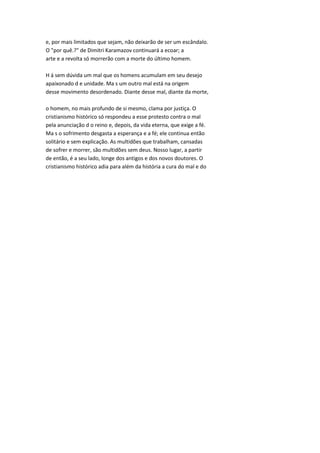 e, por mais limitados que sejam, não deixarão de ser um escândalo.
O "por quê.?" de Dimitri Karamazov continuará a ecoar; a
arte e a revolta só morrerão com a morte do último homem.
H á sem dúvida um mal que os homens acumulam em seu desejo
apaixonado d e unidade. Ma s um outro mal está na origem
desse movimento desordenado. Diante desse mal, diante da morte,
o homem, no mais profundo de si mesmo, clama por justiça. O
cristianismo histórico só respondeu a esse protesto contra o mal
pela anunciação d o reino e, depois, da vida eterna, que exige a fé.
Ma s o sofrimento desgasta a esperança e a fé; ele continua então
solitário e sem explicação. As multidões que trabalham, cansadas
de sofrer e morrer, são multidões sem deus. Nosso lugar, a partir
de então, é a seu lado, longe dos antigos e dos novos doutores. O
cristianismo histórico adia para além da história a cura do mal e do
 