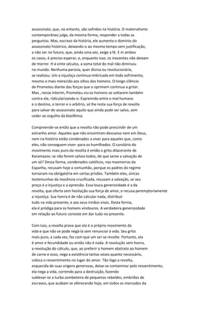 assassinato, que, no entanto, são sofridos na história. O materiahsmo
contemporâneo julga, da mesma forma, responder a todas as
perguntas. Mas, escravo da história, ele aumenta o domínio do
assassinato histórico, deixando-o ao mesmo tempo sem justificação,
a não ser no futuro, que, ainda uma vez, exige a fé. E m ambos
os casos, é preciso esperar, e, enquanto isso, os inocentes não deixam
de morrer. H á vinte séculos, a soma total do mal não diminuiu
no mundo. Nenhuma parúsia, quer divina ou revolucionária,
se realizou. Um a injustiça continua imbricada em todo sofrimento,
mesmo o mais merecido aos olhos dos homens. O longo silêncio
de Prometeu diante das forças que o oprimem continua a gritar.
Mas , nesse ínterim, Prometeu viu os homens se voltarem também
contra ele, ridicularizando-o. Espremido entre o mal humano
e o destino, o terror e o arbítrio, só lhe resta sua força de revolta
para salvar do assassinato aquilo que ainda pode ser salvo, sem
ceder ao orgulho da blasfêmia.
Compreende-se então que a revolta não pode prescindir de um
estranho amor. Aqueles que não encontram descanso nem em Deus,
nem na história estão condenados a viver para aqueles que, como
eles, não conseguem viver: para os humilhados. O corolário do
movimento mais puro da revolta é então o grito dilacerante de
Karamazov: se não forem salvos todos, de que serve a salvação de
um só? Dessa forma, condenados católicos, nas masmorras da
Espanha, recusam hoje a comunhão, porque os padres do regime
tornaram-na obrigatória em certas prisões. Também eles, únicas
testemunhas da inocência crucificada, recusam a salvação, se seu
preço é a injustiça e a opressão. Essa louca generosidade é a da
revolta, que oferta sem hesitação sua força de amor, e recusa peremptoriamente
a injustiça. Sua honra é de não calcular nada, distribuir
tudo na vida presente, e aos seus irmãos vivos. Desta forma,
ela é pródiga para os homens vindouros. A verdadeira generosidade
em relação ao futuro consiste em dar tudo no presente.
Com isso, a revolta prova que ela é o próprio movimento da
vida e que não se pode negá-la sem renunciar à vida. Seu grito
mais puro, a cada vez, faz com que um ser se revolte. Portanto, ela
é amor e fecundidade ou então não é nada. A revolução sem honra,
a revolução do cálculo, que, ao preferir o homem abstrato ao homem
de carne e osso, nega a existência tantas vezes quanto necessário,
coloca o ressentimento no lugar do amor. Tão logo a revolta,
esquecida de suas origens generosas, deixa-se contaminar pelo ressentimento,
ela nega a vida, correndo para a destruição, fazendo
sublevar-se a turba zombeteira de pequenos rebeldes, embriões de
escravos, que acabam se oferecendo hoje, em todos os mercados da
 