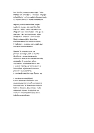 Este livro foi composto na tipologia Caslon
Old Face em corpo 11/13 e impresso em papel
Offset 75g/m^ no Sistema Digital Instant Duplex
da Divisão Gráfica da Distribuidora Record.
seguinte, Camus era reconhecido pela
Academia Sueca e recebia o Nobel de
Literatura. Ainda assim, suas idéias não
chegaram a ser "reabilitadas" pelos que as
atacaram. Livro ambicioso que é talvez
um dos mais enfáticos e apaixonados
libelos andautoritários já escritos,
O Homem Revoltado continuou sendo
tratado com a frieza e a acomodação que
critica tão veementemente.
Mais de 50 anos depois de sua
primeira publicação, com as disputas
ideológicas e os questionamentos
existenciais da humanidade radicalmente
deslocados de seus eixos, o livro
adquire uma dimensão especial. Não
é possível mais ignorar crimes contra a
humanidade sejam quais forem seus
pretextos revolucionários.
A revolta não desculpa tudo. É assim que
o humanismo proposto por
Camus revela-se fundamental para
aqueles que preferem defender os seres
humanos antes de defenderem sistemas
teóricos abstratos. E é por isso e muito
mais que O Homem Revoltado é um
dos livros mais importantes do século.
João Domenech Oneto
 