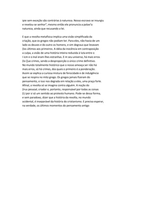 ipie sem exceção são contrárias à natureza. Nosso escravo se insurgiu
e revelou-se senhor", mesmo então ele pronuncia a palavi'a
natureza, ainda que recusando a lei.
E que a revolta metafísica implica uma visão simplificada da
criação, que os gregos não podiam ter. Para eles, não havia de um
lado os deuses e do outro os homens, e sim degraus que levavam
(los últimos aos primeiros. A idéia da inocência em contraposição
a culpa, a visão de uma história inteira reduzida à luta entre o
I icm e o mal eram-lhes estranhas. E m seu universo, há mais erros
(lo (]ue crimes, sendo a desproporção o único crime definitivo.
No mundo totalmente histórico que o nosso ameaça ser não há
mais erros, só há crimes, dos quais o primeiro é a ponderação.
Assim se exphca a curiosa mistura de ferocidade e de indulgência
que se respira no mito grego. Os gregos jamais fizeram do
pensamento, e isso nos degrada em relação a eles, uma praça forle.
Afinal, a revolta só se imagina contra alguém. A noção do
(Irus pessoal, criador e, portanto, responsável por todas as coisas
(l;í por si só um sentido ao protesto humano. Pode-se dessa forma,
e sem paradoxo, dizer que a história da revolta, no mundo
ocidental, é inseparável da história do cristianismo. E preciso esperar,
na verdade, os últimos momentos do pensamento antigo
 