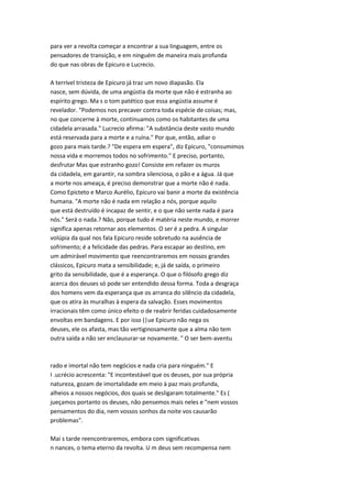 para ver a revolta começar a encontrar a sua linguagem, entre os
pensadores de transição, e em ninguém de maneira mais profunda
do que nas obras de Epicuro e Lucrecio.
A terrível tristeza de Epicuro já traz um novo diapasão. Ela
nasce, sem dúvida, de uma angústia da morte que não é estranha ao
espírito grego. Ma s o tom patético que essa angústia assume é
revelador. "Podemos nos precaver contra toda espécie de coisas; mas,
no que concerne à morte, continuamos como os habitantes de uma
cidadela arrasada." Lucrecio afirma: "A substância deste vasto mundo
está reservada para a morte e a ruína." Por que, então, adiar o
gozo para mais tarde.? "De espera em espera", diz Epicuro, "consumimos
nossa vida e morremos todos no sofrimento." E preciso, portanto,
desfrutar Mas que estranho gozo! Consiste em refazer os muros
da cidadela, em garantir, na sombra silenciosa, o pão e a água. Já que
a morte nos ameaça, é preciso demonstrar que a morte não é nada.
Como Epicteto e Marco Aurélio, Epicuro vai banir a morte da existência
humana. "A morte não é nada em relação a nós, porque aquilo
que está destruído é incapaz de sentir, e o que não sente nada é para
nós." Será o nada.? Não, porque tudo é matéria neste mundo, e morrer
significa apenas retornar aos elementos. O ser é a pedra. A singular
volúpia da qual nos fala Epicuro reside sobretudo na ausência de
sofrimento; é a felicidade das pedras. Para escapar ao destino, em
um admirável movimento que reencontraremos em nossos grandes
clássicos, Epicuro mata a sensibilidade; e, já de saída, o primeiro
grito da sensibilidade, que é a esperança. O que o filósofo grego diz
acerca dos deuses só pode ser entendido dessa forma. Toda a desgraça
dos homens vem da esperança que os arranca do silêncio da cidadela,
que os atira às muralhas à espera da salvação. Esses movimentos
irracionais têm como único efeito o de reabrir feridas cuidadosamente
envoltas em bandagens. E por isso (|ue Epicuro não nega os
deuses, ele os afasta, mas tão vertiginosamente que a alma não tem
outra saída a não ser enclausurar-se novamente. " O ser bem-aventu
rado e imortal não tem negócios e nada cria para ninguém." E
I .ucrécio acrescenta: "E incontestável que os deuses, por sua própria
natureza, gozam de imortalidade em meio à paz mais profunda,
alheios a nossos negócios, dos quais se desligaram totalmente." Es (
jueçamos portanto os deuses, não pensemos mais neles e "nem vossos
pensamentos do dia, nem vossos sonhos da noite vos causarão
problemas".
Mai s tarde reencontraremos, embora com significativas
n nances, o tema eterno da revolta. U m deus sem recompensa nem
 