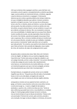 mitir que os átomos não se agregam sozinhos e, para não fazer uma
concessão a uma lei superior, conseqüentemente, ao destino que deseja
negar, Lucrecio admite um movimento fortuito, o clinâmen, segundo
o qual os átomos se encontram e se agregam. E interessante
observar que já se coloca o grande problema dos tempos modernos,
em que a inteligência descobre que subtrair o homem ao destino
equivale a entregá-lo ao acaso. E por isso que ela se esforça para
tornar a dar-lhe u m destino, desta vez histórico. Lucrecio não chegou
até esse ponto. Seu ódio ao destino e à morte se satisfaz com esta
terra ébria, na qual os átomos fazem o ser por acidente e na qual o ser
por acidente se dissipa em átomos. Ma s seu vocabulário comprova
uma nova sensibilidade. A cidadela cega torna-se praça forte, Moenia
mundi, muralhas do mundo, uma das expressões-chave da retórica
de Lucrecio. Sem dúvida, a grande preocupação nessa praça é fazer
calar a esperança. Ma s a renúncia metódica de Epicuro transformase
em uma ascese vibrante, coroada às vezes por maldições. A piedade,
para Lucrecio, é certamente "poder tudo olhar com um espírito
que nada perturba". N o entanto, esse espírito treme diante da injustiça
que é feita ao homem. Sob a pressão da indignação, novas noções
de crime, de inocência, de culpa e de castigo percorrem o gran
de poema sobre a natureza das coisas. Nele, fala-se do "primeiro
crime da religião", de Ifigênia e de sua inocência degolada; desse
traço divino que "muitas vezes passa ao largo dos culpados e, por
um castigo imerecido, vai tirar a vida a inocentes". Se Lucrecio ridiculariza
o medo dos castigos do outro mundo, não é absolutamente
como Epicuro, no movimento de uma revolta defensiva, e sim por
um movimento agressivo: por que o mal seria castigado, se temos
visto exaustivamente que o bem não é recompensado.?
O próprio Epicuro, na epopéia de Lucrecio, tornar-se-á o rebelde
magnífico que não era. "Enquanto aos olhos de todos a humanidade
levava na terra uma vida abjeta, esmagada sob o peso de
uma rehgião cujo rosto se mostrava do alto das regiões celestiais,
ameaçando os mortais com seu aspecto horrível, o primeiro, um
grego, um homem, ousou levantar contra ela os seus olhos mortais,
e contra ela insurgir-se... E assim a religião foi derrubad a e
pisoteada, e, quanto a nós, a vitória nos eleva aos céus." Sente-se
a(]ui a diferença que pode haver entre a nova blasfêmia e a maldição
antiga. O s heróis gregos podiam desejar tornarem-se deuses,
mas ao mesmo tempo em que os deuses já existentes. Tratava-se de
uma promoção. O homem de Lucrecio, pelo contrário, procede a
uma revolução. Ao negar os deuses indignos e criminosos, ele assume
 