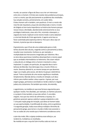 mundo, ao suavizar a figura de Deus e ao criar um intercessor
entre ele e o homem. O Cristo veio resolver dois problemas principais,
o mal e a morte, que são precisamente os problemas dos revoltados.
Sua solução consistiu, primeiramente, em cuidar deles.
O deus homem sofi-e também, com paciência. O mal e a morte não
mais lhe são imputáveis, já que ele está dilacerado e morre. A noite
do Gólgota só tem tanta importância na história dos homens porque
nessas trevas a divindade, abandonando ostensivamente os seus
privilégios tradicionais, viveu até o fim, incluindo o desespero, a
angústia da morte. Explicam-se do mesmo modo o Lama sabactani
e a terrível dúvida de Cristo agonizante. A agonia seria leve se
fosse sustentada pela esperança eterna. Para que o deus seja um
homem, é preciso que ele se desespere.
O gnosticismo, que é fruto de uma colaboração greco-cristã,
tentou durante dois séculos, reagindo contra o pensamento ju daico,
ressaltar esse movimento. Conhece-se, por exemplo, a
multiplicidade de intercessores imaginados por Valentino. Ma s
os éons dessa quermesse metafísica desempenham o mesmo papel
que as verdades intermediárias no helenismo. Eles visam reduzir
o absurdo de um diálogo entre o homem miserável e o deus
implacável. E o papel, em particular, do segundo deus cruel e
belicoso de Marcião. Esse demiurgo criou o mund o finito e a
morte. Devemos detestá-lo, ao mesmo tempo em que devemos
negar sua criação, pela ascese, até destruí-la graças à abstinência
sexual. Trata-se portanto de uma ascese orgulhosa e revoltada.
Simplesmente, Marcião deriva a revolta em direção a um deus
inferior para melhor exaltar o deus superior. A gnose, por suas
origens gregas, permanece conciliadora e tende a destruir o legado
judaico do cristianismo. Ela também quis evitar, de antemão,
o agostinismo, na medida em que esse fornece argumentos para
qualquer revolta. Para Basilides, por exemplo, os mártires pecaram,
e o próprio Cristo também, já que eles sofrem. E uma idéia
singular, mas que visa retirar do sofrimento a injustiça. O s
gnósticos quiseram apenas substituir a graça onipotente e arbi-
I i-ária pela noção grega de iniciação, que deixa ao homem todas
as suas oportunidades. A proliferação de seitas, entre os gnósticos
I Ia segunda geração, traduz esse esforço múltiplo e ferrenho do
pensamento grego, para tornar o mundo cristão mais acessível, e
lirar as razões de uma revolta que o helenismo considerava como
o pior dos males. Ma s a Igreja condenou esse esforço e, ao
iondená-lo, multiphcou os revoltados.
Na medida em que a raça de Caim triunfou cada vez mais ao
 