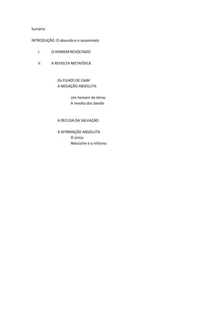 Sumário
INTRODUÇÃO: O absurdo e o assassinato
I. O HOMEM REVOLTADO
II. A REVOLTA METAFÍSICA
Os FILHOS DE CAiM
A NEGAÇÃO ABSOLUTA
Um homem de letras
A revolta dos dandis
A RECUSA DA SALVAÇÃO
A AFIRMAÇÃO ABSOLUTA
O único
Nietzsche e o niilismo
 