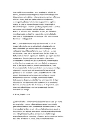 intermediários entre o céu e a terra. A cada grito solitário de
revolta, apresentava-se a imagem do maior sofrimento possível.
Já que o Cristo sofrerá isto, e voluntariamente, nenhum sofrimento
mais era injusto, toda dor era necessária. D e certa forma,
a amarga intuição do cristianismo e seu pessimismo legítimo
quanto ao coração humano é que a injustiça generalizada é
tão satisfatória para o homem quanto a justiça total. Só o sacrifício
de um deus inocente podia justificar a longa e universal
tortura da inocência. Só o sofrimento de Deus, e o sofrimento
mais desgraçado, podia aliviar a agonia dos homens. Se tudo,
sem exceção, do céu à terra, está entregue à dor, uma estranha
felicidade é então possível.
Mas , a partir do momento em que o cristianismo, ao sair de
seu período triunfal, viu-se submetido à crítica da razão, na
exata medida em que a divindade do Cristo foi negada, a dor
voltou a ser o quinhão dos homens. Jesus frustrado é apenas
um inocente a mais, que os representantes do Deus de Abraão
torturaram de maneira espetacular. O abismo que separa o senhor
dos escravos abre-se novamente, e a revolta grita sempre
diante da face oculta de um Deus ciumento. Os pensadores e os
artistas libertinos prepararam esse novo divórcio ao atacarem,
com as precauções habituais, a moral e a divindade do Cristo.
O universo de Callot ilustra bastante bem esse mundo de mendigos
alucinantes, cujo escárnio, inicialmente disfarçado, acabará
por elevar-se aos céus com o Do n Juan de Moliere. Du rante
os dois séculos que preparam essas reviravoltas, ao mesmo
tempo revolucionárias e sacrilegas, do fim do século XVIII ,
todo o esforço do pensamento hbertino será no sentido de fazer
do Cristo um inocente ou um tolo, para anexá-lo ao mundo dos
homens, naquilo que eles têm de nobre ou de desprezível. Assim
se encontrará aplainado o terreno para a grande ofensiva
contra um céu inimigo.
A NEGAÇÃO ABSOLUTA
/ /istoricamente, a primeira ofensiva coerente é a de Sade, que reúne
em uma única e enorme máquina de guerra os argumentos do
pensamento libertino até o padre Meslier e Voltaire. Como se sabe,
sna negação é também a mais extrema. Sade só extrai da revolta o
nao absoluto. Na verdade, vinte e sete anos de prisão não produzem
uma inteligência conciUadora. U m confinamento tão longo
engendra vassalos ou assassinos, e, às vezes, ambos no mesmo homem.
Se a alma, do interior da prisão, for suficientemente forte
 