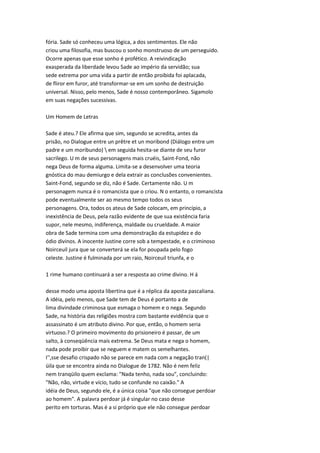 fória. Sade só conheceu uma lógica, a dos sentimentos. Ele não
criou uma filosofia, mas buscou o sonho monstruoso de um perseguido.
Ocorre apenas que esse sonho é profético. A reivindicação
exasperada da liberdade levou Sade ao império da servidão; sua
sede extrema por uma vida a partir de então proibida foi aplacada,
de fliror em furor, até transformar-se em um sonho de destruição
universal. Nisso, pelo menos, Sade é nosso contemporâneo. Sigamolo
em suas negações sucessivas.
Um Homem de Letras
Sade é ateu.? Ele afirma que sim, segundo se acredita, antes da
prisão, no Dialogue entre un prêtre et un moribond (Diálogo entre um
padre e um moribundo)  em seguida hesita-se diante de seu furor
sacrilego. U m de seus personagens mais cruéis, Saint-Fond, não
nega Deus de forma alguma. Limita-se a desenvolver uma teoria
gnóstica do mau demiurgo e dela extrair as conclusões convenientes.
Saint-Fond, segundo se diz, não é Sade. Certamente não. U m
personagem nunca é o romancista que o criou. N o entanto, o romancista
pode eventualmente ser ao mesmo tempo todos os seus
personagens. Ora, todos os ateus de Sade colocam, em princípio, a
inexistência de Deus, pela razão evidente de que sua existência faria
supor, nele mesmo, indiferença, maldade ou crueldade. A maior
obra de Sade termina com uma demonstração da estupidez e do
ódio divinos. A inocente Justine corre sob a tempestade, e o criminoso
Noirceuil jura que se converterá se ela for poupada pelo fogo
celeste. Justine é fulminada por um raio, Noirceuil triunfa, e o
1 rime humano continuará a ser a resposta ao crime divino. H á
desse modo uma aposta libertina que é a réplica da aposta pascaliana.
A idéia, pelo menos, que Sade tem de Deus é portanto a de
lima divindade criminosa que esmaga o homem e o nega. Segundo
Sade, na história das religiões mostra com bastante evidência que o
assassinato é um atributo divino. Por que, então, o homem seria
virtuoso.? O primeiro movimento do prisioneiro é passar, de um
salto, à conseqüência mais extrema. Se Deus mata e nega o homem,
nada pode proibir que se neguem e matem os semelhantes.
I'',sse desafio crispado não se parece em nada com a negação tran(|
üila que se encontra ainda no Dialogue de 1782. Não é nem feliz
nem tranqüilo quem exclama: "Nada tenho, nada sou", concluindo:
"Não, não, virtude e vício, tudo se confunde no caixão." A
idéia de Deus, segundo ele, é a única coisa "que não consegue perdoar
ao homem". A palavra perdoar já é singular no caso desse
perito em torturas. Mas é a si próprio que ele não consegue perdoar
 