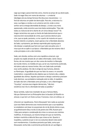 cego que exige a posse total dos seres, mesmo ao preço de sua destruição.
Sade irá negar Deus em nome da natureza — o material
ideológico de seu tempo fornece-lhe discursos mecanicistas — e
fará da natureza um poder de destruição. Para ele, a natureza é o
sexo; sua lógica o conduz a um universo sem lei, onde o único
senhor será a energia desmedida do desejo. L á está o seu reino
apaixonado, onde encontra suas mais belas exclamações: "Que são
todas as criaturas da terra diante de um único desejo nosso!" Os
longos raciocínios nos quais os heróis de Sade demonstram que a
natureza tem necessidade do crime, que é preciso destruir para
criar, que se ajude, portanto, a criar a partir do instante em que o
homem destrói a si próprio, visam apenas criar a liberdade absoluta
de Sade, o prisioneiro, por demais reprimido pela injustiça para
não desejar a explosão que fará com que tudo voe pelos ares. E
nisso que ele se opõe à sua época: a liberdade que ele reclama não é
a dos princípios e sim a dos instintos.
Sade, sem dúvida, sonhou com uma repúbhca universal, cujo
projeto nos expõe através de um sábio reformador, Zamé. Dessa
forma, ele nos mostra que um dos rumos da revolta é a liberação
do mundo inteiro, na medida em que, ao ter seu movimento acelerado,
ela tolera cada vez menos hmites. Ma s em Sade tudo contradiz
esse sonho piedoso. Ele não é amigo da raça humana, detesta
os filantropos. A igualdade de que nos fala é às vezes u m conceito
matemático: a equivalência dos objetos que os homens são, a abjeta
igualdade das vítimas. Aqueles que levam o desejo a extremos precisam
tudo dominar, sua verdadeira realização está no ódio. A república
de Sade não tem a liberdade como princípio, e sim a libertinagem.
"A justiça", escreve esse singular democrata, "não tem
existência real. Ela é a divindade de todas as paixões."
Nesse sentido, nada mais revelador do que o famoso libelo,
lido por Dolmancé em La Philosophie dans le boudoir (A filosofia na
alcova), e que tem um título curioso: Franceses, mais um esforço, se
i/iiiscrem ser republicanos. Pierre Klossowski' tem razão ao assinalar
cjue esse libelo demonstra aos revolucionários que a sua república
se estabelece com base no assassinato do rei de direito divino e que,
ao guilhotinarem Deus no dia 21 de janeiro de 1793, ficaram proi-
I lidas para sempre a condenação do crime e a censura aos instintos
maléficos. A monarquia, ao mesmo tempo em que se mantinha,
lambem mantinha a idéia de Deus que criava as leis. Quanto à
Ivcpública, sustenta-se por si só e os costumes devem nela existir
sem mandamentos. E duvidoso portanto que Sade, como quer
Klossowski, tenha tido o sentimento profundo de um sacrilégio e
 