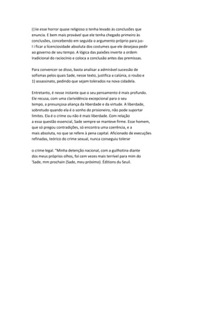 (|iie esse horror quase religioso o tenha levado às conclusões que
enuncia. E bem mais provável que ele tenha chegado primeiro às
conclusões, concebendo em seguida o argumento próprio para jus-
I i ficar a licenciosidade absoluta dos costumes que ele desejava pedir
ao governo de seu tempo. A lógica das paixões inverte a ordem
Iradicional do raciocínio e coloca a conclusão antes das premissas.
Para convencer-se disso, basta analisar a admirável sucessão de
sofismas pelos quais Sade, nesse texto, justifica a calúnia, o roubo e
1) assassinato, pedindo que sejam tolerados na nova cidadela.
Entretanto, é nesse instante que o seu pensamento é mais profundo.
Ele recusa, com uma clarividência excepcional para o seu
tempo, a presunçosa aliança da hberdade e da virtude. A liberdade,
sobretudo quando ela é o sonho do prisioneiro, não pode suportar
limites. Ela é o crime ou não é mais liberdade. Com relação
a essa questão essencial, Sade sempre se manteve firme. Esse homem,
que só pregou contradições, só encontra uma coerência, e a
mais absoluta, no que se refere à pena capital. Aficionado de execuções
refinadas, teórico do crime sexual, nunca conseguiu tolerar
o crime legal. "Minha detenção nacional, com a guilhotina diante
dos meus próprios olhos, foi cem vezes mais terrível para mim do
'Sade, mm prochain (Sade, meu próximo). Éditions du Seuil.
 