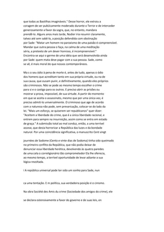 que todas as Bastilhas imagináveis." Desse horror, ele extraiu a
coragem de ser pubUcamente moderado durante o Terror e de interceder
generosamente a favor da sogra, que, no entanto, mandara
prendê-lo. Alguns anos mais tarde, Nodier iria resumir claramente,
talvez até sem sabê-lo, a posição defendida com obstinação
por Sade: "Matar um homem no paroxismo de uma paixão é compreensível.
Mandar que outra pessoa o faça, na calma de uma meditação
séria, a pretexto de um dever honroso, é incompreensível."
Encontra-se aqui o germe de uma idéia que será desenvolvida ainda
por Sade: quem mata deve pagar com a sua pessoa. Sade, como
se vê, é mais moral do que nossos contemporâneos.
Ma s o seu ódio à pena de morte é, antes de tudo, apenas o ódio
dos homens que acreditam tanto em sua própria virtude, ou na de
sua causa, que ousam punir, e definitivamente, quando eles próprios
são criminosos. Não se pode ao mesmo tempo escolher o crime
para si e o castigo para os outros. E preciso abrir as prisões ou
mostrar a prova, impossível, de sua virtude. A partir do momento
em que se aceita o assassinato, mesmo que por uma única vez, é
preciso admiti-lo universalmente. O criminoso que age de acordo
com a natureza não pode, sem prevaricação, colocar-se do lado da
lei. "Mais um esforço, se quiserem ser republicanos" quer dizer:
"Aceitem a liberdade do crime, que é a única liberdade racional, e
entrem para sempre na insurreição, assim como se entra em estado
de graça." A submissão total ao mal conduz, então, a uma terrível
ascese, que devia horrorizar a República das luzes e da bondade
natural. Por uma coincidência significativa, o manuscrito Cent vingt
journées de Sodome (Cento e vinte dias de Sodoma) tinha sido queimado
no primeiro conflito da República, que não podia deixar de
denunciar essa liberdade herética, devolvendo às quatro paredes
de uma cela o correligionário tão comprometedor Ela lhe oferecia,
ao mesmo tempo, a terrível oportunidade de levar adiante a sua
lógica revoltada.
í A república universal pode ter sido um sonho para Sade, nun
ca uma tentação. E m política, sua verdadeira posição é o cinismo.
Na obra Société des Amis du crime {Sociedade dos amigos do crime), ele
se declara ostensivamente a favor do governo e de suas leis, en
 