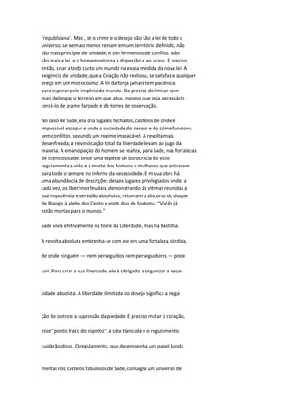 "republicana". Mas , se o crime e o desejo não são a lei de todo o
universo, se nem ao menos reinam em um território definido, não
são mais princípio de unidade, e sim fermentos de conflito. Não
são mais a lei, e o homem retorna à dispersão e ao acaso. E preciso,
então, criar a todo custo um mundo na exata medida da nova lei. A
exigência de unidade, que a Criação não realizou, se satisfaz a qualquer
preço em um microcosmo. A lei da força jamais tem paciência
para esperar pelo império do mundo. Ela precisa deHmitar sem
mais delongas o terreno em que atua, mesmo que seja necessário
cercá-lo de arame farpado e de torres de observação.
No caso de Sade, ela cria lugares fechados, castelos de onde é
impossível escapar e onde a sociedade do desejo e do crime funciona
sem conflitos, segundo um regime implacável. A revolta mais
desenfreada, a reivindicação total da liberdade levam ao jugo da
maioria. A emancipação do homem se reahza, para Sade, nas fortalezas
de licenciosidade, onde uma espécie de burocracia do vício
regulamenta a vida e a morte dos homens e mulheres que entraram
para todo o sempre no inferno da necessidade. E m sua obra há
uma abundância de descrições desses lugares privilegiados onde, a
cada vez, os libertinos feudais, demonstrando às vítimas reunidas a
sua impotência e servidão absolutas, retomam o discurso do duque
de Blangis à plebe dos Cento e vinte dias de Sodoma: "Vocês já
estão mortas para o mundo."
Sade vivia efetivamente na torre da Liberdade, mas na Bastilha.
A revolta absoluta embrenha-se com ele em uma fortaleza sórdida,
de onde ninguém — nem perseguidos nem perseguidores — pode
sair. Para criar a sua liberdade, ele é obrigado a organizar a neces
sidade absoluta. A liberdade ilimitada do desejo significa a nega
ção do outro e a supressão da piedade. E preciso matar o coração,
esse "ponto fraco do espírito"; a cela trancada e o regulamento
cuidarão disso. O regulamento, que desempenha um papel funda
mental nos castelos fabulosos de Sade, consagra um universo de
 