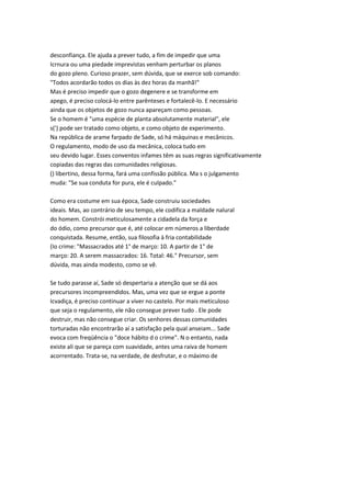 desconfiança. Ele ajuda a prever tudo, a fim de impedir que uma
Icrnura ou uma piedade imprevistas venham perturbar os planos
do gozo pleno. Curioso prazer, sem dúvida, que se exerce sob comando:
"Todos acordarão todos os dias às dez horas da manhã!"
Mas é preciso impedir que o gozo degenere e se transforme em
apego, é preciso colocá-lo entre parênteses e fortalecê-lo. E necessário
ainda que os objetos de gozo nunca apareçam como pessoas.
Se o homem é "uma espécie de planta absolutamente material", ele
s(') pode ser tratado como objeto, e como objeto de experimento.
Na república de arame farpado de Sade, só há máquinas e mecânicos.
O regulamento, modo de uso da mecânica, coloca tudo em
seu devido lugar. Esses conventos infames têm as suas regras significativamente
copiadas das regras das comunidades religiosas.
() libertino, dessa forma, fará uma confissão pública. Ma s o julgamento
muda: "Se sua conduta for pura, ele é culpado."
Como era costume em sua época, Sade construiu sociedades
ideais. Mas, ao contrário de seu tempo, ele codifica a maldade nalural
do homem. Constrói meticulosamente a cidadela da força e
do ódio, como precursor que é, até colocar em números a liberdade
conquistada. Resume, então, sua filosofia à fria contabilidade
(Io crime: "Massacrados até 1° de março: 10. A partir de 1" de
março: 20. A serem massacrados: 16. Total: 46." Precursor, sem
dúvida, mas ainda modesto, como se vê.
Se tudo parasse aí, Sade só despertaria a atenção que se dá aos
precursores incompreendidos. Mas, uma vez que se ergue a ponte
Icvadiça, é preciso continuar a viver no castelo. Por mais meticuloso
que seja o regulamento, ele não consegue prever tudo . Ele pode
destruir, mas não consegue criar. Os senhores dessas comunidades
torturadas não encontrarão aí a satisfação pela qual anseiam... Sade
evoca com freqüência o "doce hábito d o crime". N o entanto, nada
existe ali que se pareça com suavidade, antes uma raiva de homem
acorrentado. Trata-se, na verdade, de desfrutar, e o máximo de
 