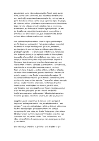 gozo coincide com o máximo de destruição. Possuir aquilo que se
mata, copular com o sofrimento, eis o instante da liberdade total
em cuja direção se orienta toda a organização dos castelos. Mas , a
partir do instante em que o crime sexual suprime o objeto de volúpia,
ele suprime a volúpia, que só existe no momento preciso da supressão.
Logo, é preciso subjugar um outro objeto e matá-lo novamente,
e outro ainda, e a infinidade de todos os objetos possíveis. Ob têm-
se, dessa forma, esses tristonhos acúmulos de cenas eróticas e
criminosas nos romances de Sade, que, paradoxalmente, deixam
no leitor a impressão de uma horrenda castidade.
Que papel desempenharia nesse universo o gozo, grande alegria
em flor de corpos aquiescentes? Trata-se de uma busca impossível,
no sentido de escapar do desespero e que acaba, entretanto,
em desespero; de uma corrida da servidão para a servidão e da
prisão para a prisão. Se só a natureza é verdadeira; se, na natureza,
só o desejo e a destruição são legítimos, então, de destruição em
destruição, a humanidade inteira não basta para matar a sede de
sangue, é preciso correr para a aniquilação universal. Segundo a
fórmula de Sade, é preciso ser o verdugo da natureza. Ma s nem
isso se obtém com tanta facilidade. Quando se fecha a contabilidade,
quando todas as vítimas já foram massacradas, os carrascos
ficam um diante do outro no castelo solitário. Ainda lhes falta algo.
Os corpos torturados retornam, por seus elementos, à natureza, de
onde irá renascer a vida. O próprio assassinato não acabou: "O
assassinato só tira do indivíduo que matamos a primeira vida; seria
preciso poder arrancar-lhe a segunda..." Sade reflete sobre o atentado
contra a criação: "Abomino a natureza... Gostaria de atrapalhar
os seus planos, interromper a sua evolução, parar os astros,
virar de cabeça para baixo os globos que flutuam no espaço, destruir
o que lhe serve, proteger o que lhe é nocivo; em resumo:
insultá-la em suas ações, e não consigo." Não adianta imaginar um
mecânico que possa pulverizar o universo, ele sabe que, na poeira
dos globos, a vida vai continuar O atentado contra a criação é
impossível. Não se pode destruir tudo, há sempre um resto. "Não
consigo...", esse universo implacável e gélido se distende subitamente
na atroz melancolia pela qual Sade finalmente nos comove,
mesmo que não fosse este o seu desejo. "Poderíamos, talvez, atacar
11 sol, privar dele o universo ou nos servirmos dele para atear fogo
¡10 mundo, isso, sim, seriam crimes..." Sim, seriam crimes, mas
não o crime definitivo. E preciso avançar mais, os carrascos se olham
Jc cima a baixo.
Eles estão sós, e uma só lei os governa — a lei do poder Já que
 