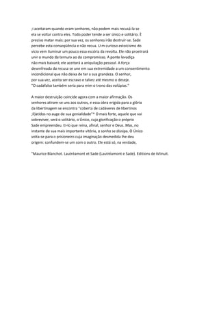 ;i aceitaram quando eram senhores, não podem mais recusá-la se
ela se voltar contra eles. Todo poder tende a ser único e solitário. È
preciso matar mais: por sua vez, os senhores irão destruir-se. Sade
percebe esta conseqüência e não recua. U m curioso estoicismo do
vício vem iluminar um pouco essa escória da revolta. Ele não proeiirará
unir o mundo da ternura ao do compromisso. A ponte levadiça
não mais baixará; ele aceitará a aniquilação pessoal. A força
desenfreada da recusa se une em sua extremidade a um consentimento
incondicional que não deixa de ter a sua grandeza. O senhor,
por sua vez, aceita ser escravo e talvez até mesmo o deseje.
"O cadafalso também seria para mim o trono das volúpias."
A maior destruição coincide agora com a maior afirmação. Os
senhores atiram-se uns aos outros, e essa obra erigida para a glória
da libertinagem se encontra "coberta de cadáveres de libertinos
;il)atidos no auge de sua genialidade"^ O mais forte, aquele que vai
sobreviver, será o solitário, o Único, cuja glorificação o próprio
Sade empreendeu. Ei-lo que reina, afinal, senhor e Deus. Mas, no
instante de sua mais importante vitória, o sonho se dissipa. O Único
volta-se para o prisioneiro cuja imaginação desmedida lhe deu
origem: confundem-se um com o outro. Ele está só, na verdade,
"Maurice Blanchot. Lautréamont et Sade {Lautréamont e Sade). Editions de iVIinuit.
 
