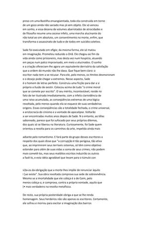 preso cm uma Bastilha ensangüentada, toda ela construída em torno
de um gozo ainda não saciado mas já sem objeto. Ele só venceu
em sonho, e essa dezena de volumes abarrotados de atrocidades e
de filosofia resume uma ascese infeliz, uma marcha alucinante do
não total ao sim absoluto, um consentimento na morte, enfim, que
transforma o assassinato de tudo e de todos em suicídio coletivo.
Sade foi executado em efígie; da mesma forma, ele só matou
em imaginação. Prometeu reduzido a Onã. Ele chegou ao fim da
vida ainda como prisioneiro, mas desta vez num hospício, atuando
em peças num palco improvisado, em meio a alucinados. O sonho
e a criação ofereciam-lhe agora um equivalente derrisório da satisfação
que a ordem do mundo não lhe dava. Que fique bem claro: o
escritor nada tem a se recusar. Para ele, pelo menos, os Hmites desmoronam
e o desejo pode chegar a extremos. Nesse aspecto, Sade
é o homem de letras perfeito. Construiu uma ficção para dar a si
próprio a ilusão de existir. Colocou acima de tudo "o crime moral
que se comete por escrito". O seu mérito, incontestável, reside no
fato de ter ilustrado imediatamente, com a infeliz clarividência de
uma raiva acumulada, as conseqüências extremas de uma lógica
revoltada, pelo menos quando ela se esquece de suas verdadeiras
origens. Essas conseqüências são a totalidade fechada, o crime universal,
a aristocracia do cinismo e a vontade de apocalipse. Voltarão
a ser encontradas muitos anos depois de Sade. N o entanto, ao têlas
saboreado, parece que foi sufocado por seus próprios dilemas,
dos quais só se liberou na literatura. Curiosamente, foi Sade quem
orientou a revolta para os caminhos da arte, impelida ainda mais
adiante pelo romantismo. E fará parte do grupo desses escritores a
respeito dos quais disse que "a corrupção é tão perigosa, tão ativa
que, ao imprimirem seus terríveis sistemas, só têm como objetivo
estender para além de suas vidas a soma de seus crimes; não podem
mais cometê-los, mas seus malditos escritos induzirão os outros
a fazê-lo, e esta idéia agradável que levam para o túmulo con
si)la-os da obrigação que a morte lhes impõe de renunciar àquilo
I [ue existe". Sua obra revoltada comprova sua sede de sobrevivência.
Mesmo se a imortahdade que ele cobiça é a de Caim, pelo
menos cobiça-a, e comprova, contra a própria vontade, aquilo que
(• mais verdadeiro na revolta metafísica.
De resto, sua própria posteridade obriga a que se lhe renda
homenagem. Seus herdeiros não são apenas os escritores. Certamente,
ele sofreu e morreu para excitar a imaginação dos bairros
 