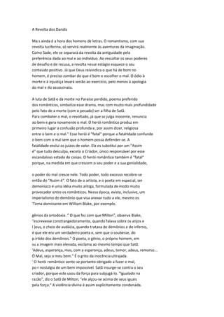 A Revolta dos Dandis
Ma s ainda é a hora dos homens de letras. O romantismo, com sua
revolta luciferina, só servirá realmente às aventuras da imaginação.
Como Sade, ele se separará da revolta da antiguidade pela
preferência dada ao mal e ao indivíduo. Ao ressaltar os seus poderes
de desafio e de recusa, a revolta nesse estágio esquece o seu
conteúdo positivo. Já que Deus reivindica o que há de bom no
homem, é preciso zombar do que é bom e escolher o mal. O ódio à
morte e à injustiça levará senão ao exercício, pelo menos à apologia
do mal e do assassinato.
A luta de Satã e da morte no Paraíso perdido, poema preferido
dos românticos, simboliza esse drama, mas com muito mais profundidade
pelo fato de a morte (com o pecado) ser a filha de Satã.
Para combater o mal, o revoltado, já que se julga inocente, renuncia
ao bem e gera novamente o mal. O herói romântico produz em
primeiro lugar a confusão profunda e, por assim dizer, religiosa
entre o bem e o mal.'' Esse herói é "fatal" porque a fataHdade confunde
o bem com o mal sem que o homem possa defender-se. A
fatalidade exclui os juízos de valor. Ela os substitui por um "Assim
é" que tudo desculpa, exceto o Criador, único responsável por esse
escandaloso estado de coisas. O herói romântico também é "fatal"
porque, na medida em que crescem o seu poder e a sua genialidade,
o poder do mal cresce nele. Todo poder, todo excesso recobre-se
então do "Assim é". O fato de o artista, e o poeta em especial, ser
demoníaco é uma idéia muito antiga, formulada de modo muito
provocador entre os românticos. Nessa época, existe, inclusive, um
imperialismo do demônio que visa anexar tudo a ele, mesmo os
'Tema dominante em William Blake, por exemplo.
gênios da ortodoxia. " O que fez com que Milton", observa Blake,
"escrevesse constrangedoramente, quando falava sobre os anjos e
I )eus, e cheio de audácia, quando tratava de demônios e do inferno,
é que ele era um verdadeiro poeta e, sem que o soubesse, do
p.irtido dos demônios." O poeta, o gênio, o próprio homem, em
su a imagem mais elevada, exclama ao mesmo tempo que Satã:
'Adeus, esperança, mas, com a esperança, adeus, temor, adeus, remorso...
Ó Mal, seja o meu bem." É o grito da inocência ultrajada.
' O herói romântico sente-se portanto obrigado a fazer o mal,
po r nostalgia de um bem impossível. Satã insurge-se contra o seu
criador, porque este usou da força para subjugá-lo. "Igualado na
razão", diz o Satã de Milton, "ele alçou-se acima de seus iguais
pela força." A violência divina é assim explicitamente condenada.
 