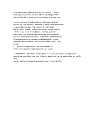 () revoltado se afastará desse Deus agressor e indigno,'" "quanto
mais longe dele, melhor", e reinará sobre todas as forças hostis à
ordem divina. O príncipe do mal só escolheu esse caminho porque
o bem é uma noção definida e utilizada por Deus para desígnios
injustos. Até a inocência irrita o Rebelde, na medida em que pressupõe
a cegueira dos tolos. Esse "negro espírito do mal, irritado
pela inocência", suscitará uma injustiça humana paralela à injustiç
a divina. Já que na raiz da criação está a violência, a violência
deliberada é a sua resposta. O excesso do desespero soma-se às
causas do desespero para conduzir a revolta a esse estado de detesl;
ível atonia que se segue à longa provação da injustiça e na qual
desaparece definitivamente a distinção entre o bem e o mal. O Satã
lie Vigny
p r ...Não mais consegue sentir o mal nem os benefícios
m nem tampouco sentir alegria pelos males que causou.
o Satã de Milton é moralmente muito superior ao seu Deus, assim como quem persevera a
despeito da adversidade e da sorte é superior àquele que, na fria segurança de um triunfo
certo,
exerce a mais horrível vingança sobre os inimigos." Hermán Melville.
 