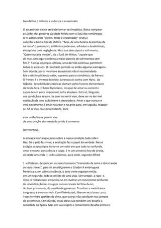 Isso define o niilismo e autoriza o assassinato.
O assassinato vai na verdade tornar-se simpático. Basta comparar
o Lúcifer dos pintores da Idade Média com o Satã dos românticos.
U m adolescente "jovem, triste e encantador" (Vigny)
substitui a besta-fera de chifres. "Belo, de uma beleza desconhecida
na terra" (Lermontov), solitário e poderoso, sofredor e desdenhoso,
ele oprime com negligência. Ma s sua desculpa é o sofrimento.
"Quem ousaria invejar", diz o Satã de Milton, "aquele que
do mais alto lugar condena à maior parcela de sofrimentos sem
fim.?" Tantas injustiças sofridas, uma dor tão contínua, permitem
todos os excessos. O revoltado permite-se então algumas vantagens.
Sem dúvida, por si mesmo o assassinato não é recomendado.
Ma s está implícito no valor, supremo para o romântico, de frenesi.
O frenesi é o inverso do tédio: Lorenzaccio sonha com Hans , da
Islândia. Sensibilidades exóticas clamam pelos furores elementares
da besta-fera. O herói byroniano, incapaz de amar ou somente
capaz de um amor impossível, sofre átspleen. Está só, lânguido,
sua condição o exaure. Se quer se sentir vivo, deve ser na terrível
exaltação de uma ação breve e devoradora. Amar o que nunca se
verá novamente é amar no ardor e no grito para, em seguida, magoar-
se. Só se vive no e pelo instante, para
essa união breve porém viva
de um coração atormentado unido à tormenta
(Lermontov).
A ameaça mortal que paira sobre a nossa condição tudo esteri-
Hza. Só o grito faz viver; a exaltação faz o papel da verdade. Nesse
estágio, o apocalipse torna-se um valor em que tudo se confunde,
amor e morte, consciência e culpa. E m um universo fora de órbita,
só existe uma vida — a dos abismos, para onde, segundo Alfred
1 -e Poitevin, despencam os seres humanos "tremendo de raiva e idolatrando
os seus crimes", para ali amaldiçoarem o Criador A embriaguez
frenética e, em última instância, o belo crime esgotam então,
em um segundo, todo o sentido de uma vida. Sem pregar, a rigor, o
iiime, o romantismo empenha-se em ilustrar um movimento profundo
de reivindicação nas imagens convencionais do fora-da-lei,
do bom prisioneiro, do assaltante generoso. Triunfam o melodrama
sangrento e o roman noir. Com Pixérécourt, liberam-se a baixo custo
i-sses terríveis apetites da alma, que outros irão satisfazer nos campos
de extermínio. Sem dúvida, essas obras são também um desafio à
sociedade da época. Mas em sua origem o romantismo desafia primeiro
 