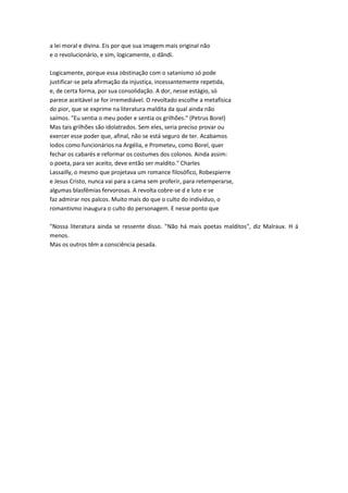 a lei moral e divina. Eis por que sua imagem mais original não
e o revolucionário, e sim, logicamente, o dândi.
Logicamente, porque essa obstinação com o satanismo só pode
justificar-se pela afirmação da injustiça, incessantemente repetida,
e, de certa forma, por sua consolidação. A dor, nesse estágio, só
parece aceitável se for irremediável. O revoltado escolhe a metafísica
do pior, que se exprime na literatura maldita da qual ainda não
saímos. "Eu sentia o meu poder e sentia os grilhões." (Petrus Borel)
Mas tais grilhões são idolatrados. Sem eles, seria preciso provar ou
exercer esse poder que, afinal, não se está seguro de ter. Acabamos
Iodos como funcionários na Argélia, e Prometeu, como Borel, quer
fechar os cabarés e reformar os costumes dos colonos. Ainda assim:
o poeta, para ser aceito, deve então ser maldito." Charles
Lassailly, o mesmo que projetava um romance filosófico, Robespierre
e Jesus Cristo, nunca vai para a cama sem proferir, para retemperarse,
algumas blasfêmias fervorosas. A revolta cobre-se d e luto e se
faz admirar nos palcos. Muito mais do que o culto do indivíduo, o
romantismo inaugura o culto do personagem. E nesse ponto que
"Nossa literatura ainda se ressente disso. "Não há mais poetas malditos", diz Malraux. H á
menos.
Mas os outros têm a consciência pesada.
 