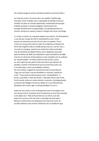 Ele só pode assegurar-se de sua própria existência reencontrando-a
no rosto dos outros. Os outros são o seu espelho. Espelho logo
ofuscado, é bem verdade, pois a capacidade de atenção humana é
limitada. Ela deve ser sempre despertada, incitada pela provocação.
O dândi, portanto, é sempre obrigado a impressionar Sua
vocação de dândi está na singularidade, seu aperfeiçoamento no
excesso. Sempre em ruptura, sempre à margem das coisas, ele obriga
o s outros a criarem-no, enquanto nega os seus valores. Ele desempenha
a sua vida por incapaz de vivê-la. Desempenha-a até a morle,
exceto nos momentos em que fica só e sem um espelho. Para o
i landi, ser só quer dizer não ser nada. Os românticos só falaram de
forma tão magnífica sobre a solidão porque ela era a sua dor real, a
(|ue não se consegue suportar Sua revolta tem raízes profundas,
mas do Cleveland, do abade Prévost, até os dadaístas, passando
pelos frenéticos de 1830, por Baudelaire e pelos decadentes de 1880,
mais de um século de revolta aplacou-se por completo com as audácias
da "excentricidade". Se todos souberam falar da dor, é pori|
ue, sem esperança de superá-la de outra forma que não por vãs
paródias, sentiam instintivamente que ela continuava como sua
li nica desculpa e como sua verdadeira nobreza.
Por esse motivo, o legado do romantismo não foi assumido por
I fugo, par de França, mas por Baudelaire e Lacenaire, poetas do
crime. "Tudo neste mundo transpira crime", diz Baudelaire, "o
jornal, as paredes e a face do homem." Que pelo menos esse crime,
lei do mundo, tenha um caráter distinto. Lacenaire, cronologicamente
o primeiro dos fidalgos criminosos, dedica-se a isso efetivamente;
Baudelaire tem menos rigor e mais geniahdade. Irá criar o
jardim do mal, onde o crime só despontará como uma espécie mais
rara do que outras. O próprio terror transformar-se-á em fina sensação
e em objeto raro. "Não só ficarei feliz em ser vítima, mas não
odiarei ser carrasco a fim de sentir a revolução dos dois lados."
Mesmo o conformismo em Baudelaire tem cheiro de crime. Se
escolheu Maistre como mentor intelectual, foi na medida em que
 
