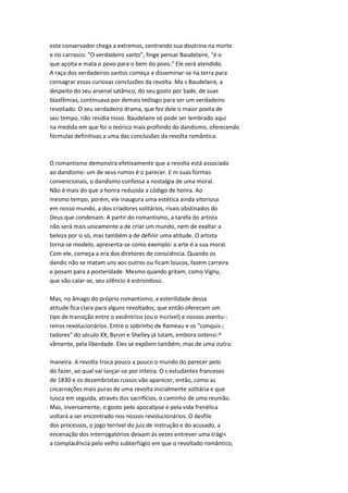 este conservador chega a extremos, centrando sua doutrina na morte
e no carrasco. "O verdadeiro santo", finge pensar Baudelaire, "é o
que açoita e mata o povo para o bem do povo." Ele será atendido.
A raça dos verdadeiros santos começa a disseminar-se na terra para
consagrar essas curiosas conclusões da revolta. Ma s Baudelaire, a
despeito do seu arsenal satânico, do seu gosto por Sade, de suas
blasfêmias, continuava por demais teólogo para ser um verdadeiro
revoltado. O seu verdadeiro drama, que fez dele o maior poeta de
seu tempo, não residia nisso. Baudelaire só pode ser lembrado aqui
na medida em que foi o teórico mais profiindo do dandismo, oferecendo
fórmulas definitivas a uma das conclusões da revolta romântica.
O romantismo demonstra efetivamente que a revolta está associada
ao dandismo: um de seus rumos é o parecer. E m suas formas
convencionais, o dandismo confessa a nostalgia de uma moral.
Não é mais do que a honra reduzida a código de honra. Ao
mesmo tempo, porém, ele inaugura uma estética ainda vitoriosa
em nosso mundo, a dos criadores solitários, rivais obstinados do
Deus que condenam. A partir do romantismo, a tarefa do artista
não será mais unicamente a de criar um mundo, nem de exaltar a
beleza por si só, mas também a de definir uma atitude. O artista
torna-se modelo, apresenta-se como exemplo: a arte é a sua moral.
Com ele, começa a era dos diretores de consciência. Quando os
dandis não se matam uns aos outros ou ficam loucos, fazem carreira
e posam para a posteridade. Mesmo quando gritam, como Vigny,
que vão calar-se, seu silêncio é estrondoso.
Mas, no âmago do próprio romantismo, a esterilidade dessa
atitude fica clara para alguns revoltados, que então oferecem um
tipo de transição entre o excêntrico (ou o Incrível) e nossos aventu-:
reiros revolucionários. Entre o sobrinho de Rameau e os "conquis-;
tadores" do século XX, Byron e Shelley já lutam, embora ostensi-^
vãmente, pela liberdade. Eles se expõem também, mas de uma outra:
maneira. A revolta troca pouco a pouco o mundo do parecer pelo
do fazer, ao qual vai lançar-se por inteira. O s estudantes franceses
de 1830 e os dezembristas russos vão aparecer, então, como as
cncarnações mais puras de uma revolta inicialmente solitária e que
luisca em seguida, através dos sacrifícios, o caminho de uma reunião.
Mas, inversamente, o gosto pelo apocalipse e pela vida frenélica
voltará a ser encontrado nos nossos revolucionários. O desfile
dos processos, o jogo terrível do juiz de instrução e do acusado, a
encenação dos interrogatórios deixam às vezes entrever uma trági<
a complacência pelo velho subterfúgio em que o revoltado romântico,
 