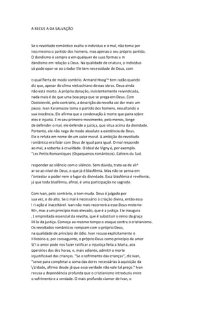 A RECUS A DA SALVAÇÃO
Se o revoltado romântico exalta o individuo e o mal, não toma por
isso mesmo o partido dos homens, mas apenas o seu próprio partido.
O dandismo é sempre e em qualquer de suas formas u m
dandismo em relação a Deus. Na qualidade de criatura, o individuo
só pode opor-se ao criador Ele tem necessidade de Deus, com
o qual flerta de modo sombrio. Armand Hoog'^ tem razão quando
diz que, apesar do clima nietzschiano dessas obras. Deus ainda
não está morto. A própria danação, insistentemente reivindicada,
nada mais é do que uma boa peça que se prega em Deus. Com
Dostoievski, pelo contrário, a descrição da revolta vai dar mais um
passo. Ivan Karamazov toma o partido dos homens, ressaltando a
sua inocência. Ele afirma que a condenação à morte que paira sobre
eles é injusta. E m seu primeiro movimento, pelo menos, longe
de defender o mal, ele defende a justiça, que situa acima da divindade.
Portanto, ele não nega de modo absoluto a existência de Deus.
Ele o refuta em nome de um valor moral. A ambição do revoltado
romântico era falar com Deus de igual para igual. O mal responde
ao mal, a soberba à crueldade. O ideal de Vigny é, por exemplo.
"Les Petits Romantiques {Ospequenos românticos). Cahiers du Sud.
responder ao silêncio com o silêncio. Sem dúvida, trata-se de ali^
ar-se ao nível de Deus, o que já é blasfêmia. Mas não se pensa em
i'ontestar o poder nem o lugar da divindade. Essa blasfêmia é revélente,
já que toda blasfêmia, afinal, é uma participação no sagrado.
Com Ivan, pelo contrário, o tom muda. Deus é julgado por
sua vez, e do alto. Se o mal é necessário à criação divina, então essa
I ri ação é inaceitável. Ivan não mais recorrerá a esse Deus misterio-
M>, mas a um princípio mais elevado, que é a justiça. Ele inaugura
,1 empreitada essencial da revolta, que é substituir o reino da graça
IH-lo da justiça. Começa ao mesmo tempo o ataque contra o cristianismo.
Os revoltados românticos rompiam com o próprio Deus,
na qualidade de princípio de ódio. Ivan recusa explicitamente o
II listério e, por conseguinte, o próprio Deus como princípio de amor
S('i o amor pode nos fazer ratificar a injustiça feita a Marta, aos
operários das dez horas, e, mais adiante, admitir a morte
injustificável das crianças. "Se o sofrimento das crianças", diz Ivan,
"serve para completar a soma das dores necessárias à aquisição da
'crdade, afirmo desde já que essa verdade não vale tal preço." Ivan
recusa a dependência profunda que o cristianismo introduziu enire
o sofrimento e a verdade. O mais profundo clamor de Ivan, o
 