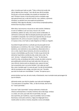 ções. A revolta quer tudo ou nada. "Toda a ciência do mundo não
vale as lágrimas das crianças." Ivan não diz que não há verdade.
Ele diz que, se há uma verdade, ela só pode ser inaceitável. Por
quê.? Porque é injusta. A luta da justiça contra a verdade surge
aqui pela primeira vez; e não terá mais fim. Ivan, solitário, e portanto
moralista, se satisfará com uma espécie de quixotismo
metafísico. Mais algumas décadas, e uma imensa conspiração política
tentará fazer da justiça a verdade.
Além disso, Ivan encarna a recusa de ser salvo sozinho. Sohdariza-
se com os malditos e, por sua causa, recusa o céu. Se ele
acreditasse, poderia ser salvo, mas outros seriam condenados. O
sofrimento continuaria. Não há salvação possível para quem sofre
a verdadeira compaixão. Ivan continuará culpando Deus ao recusar
duplamente a fé, como se recusam a injustiça e o privilégio.
U m passo a mais, e do Tudo ou nada chegamos ao Todos ou ninguém.
Essa determinação extrema e a atitude que ela pressupõe teriam
bastado para os românticos. Ma s Ivan," embora ceda também ao
dandismo, vive realmente os seus problemas, dilacerado entre o
sim e o não. A partir desse momento, ele entra na coerência. Se
recusar a imortalidade, que lhe resta.? A vida no que ela tem de
elementar Suprimido o sentido da vida, ainda resta a vida. "Eu
vivo", diz Ivan, "a despeito da lógica." E mais: "Se não tivesse
mais fé na vida, se duvidasse da mulher amada, da ordem universal,
persuadido pelo contrário de que tudo nada mais é do que um
caos infernal, mesmo assim eu desejaria viver, apesar de tudo."
Ivan vai portanto viver e vai amar também "sem saber por quê".
Ma s viver é também agir E m nome de quê.? Se não há imortalidade,
não há recompensa nem castigo, nem bem nem mal. "Acredito
que não há virtude sem imortalidade." E ainda: "Sei apenas que o
preciso lembrar que Ivan, de certo modo, é Dostoievski, mais à vontade neste personagem do
que em Aliocha.
ipfrimento existe, que não há culpados, que tudo está interligado,
I |iic tudo passa e se equilibra." Mas , se não há virtude, não há mais
lei: "Tudo é permitido."
Com este "tudo é permitido" começa realmente a história do
niilismo contemporâneo. A revolta romântica não ia tão longe. Liinilava-
s e a dizer, em suma, que tudo não era permitido, mas que
ela se permitia, por insolência, o que era proibido. Com os irmãos
Karamazov, muito pelo contrário, a lógica da indignação fará a
revolta voltar-se contra si mesma, lançando-a numa contradição
 