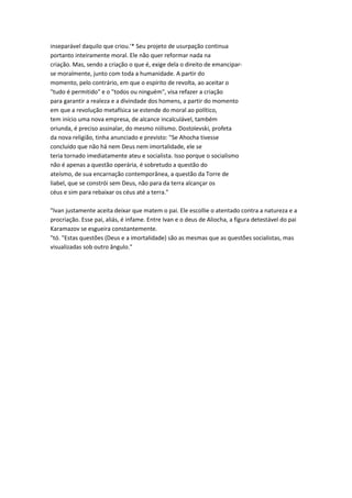 inseparável daquilo que criou.'* Seu projeto de usurpação continua
portanto inteiramente moral. Ele não quer reformar nada na
criação. Mas, sendo a criação o que é, exige dela o direito de emancipar-
se moralmente, junto com toda a humanidade. A partir do
momento, pelo contrário, em que o espírito de revolta, ao aceitar o
"tudo é permitido" e o "todos ou ninguém", visa refazer a criação
para garantir a realeza e a divindade dos homens, a partir do momento
em que a revolução metafísica se estende do moral ao político,
tem início uma nova empresa, de alcance incalculável, também
oriunda, é preciso assinalar, do mesmo niilismo. Dostoïevski, profeta
da nova religião, tinha anunciado e previsto: "Se Ahocha tivesse
concluído que não há nem Deus nem imortalidade, ele se
teria tornado imediatamente ateu e socialista. Isso porque o socialismo
não é apenas a questão operária, é sobretudo a questão do
ateísmo, de sua encarnação contemporânea, a questão da Torre de
liabel, que se constrói sem Deus, não para da terra alcançar os
céus e sim para rebaixar os céus até a terra."
"Ivan justamente aceita deixar que matem o pai. Ele escollie o atentado contra a natureza e a
procriação. Esse pai, aliás, é infame. Entre Ivan e o deus de Aliocha, a figura detestável do pai
Karamazov se esgueira constantemente.
"tó. "Estas questões (Deus e a imortalidade) são as mesmas que as questões socialistas, mas
visualizadas sob outro ângulo."
 