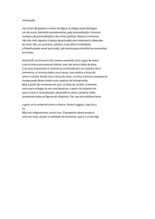 Introdução
Há crimes de paixão e crimes de lógica. O código penal distingue
um do outro, bastante comodamente, pela premeditação. Estamos
na época da premeditação e do crime perfeito. Nossos criminosos
não são mais aquelas crianças desarmadas que invocavam a desculpa
do amor São, ao contrário, adultos, e seu álibi é irrefutável:
a filosofia pode servir para tudo, até mesmo para transformar assassinos
em juizes.
Heathcliff, em O morro dos ventos uivanteSy seria capaz de matar
a terra inteira para possuir Kathie, mas não teria a idéia de dizer
(|ue esse assassinato é racional ou justificado por um sistema. Ele o
cometeria, aí termina toda a sua crença. Isso implica a força do
amor e caráter Sendo rara a força do amor, o crime continua excepcional,
conservando desse modo o seu aspecto de transgressão.
Mas a partir do momento em que, na falta do caráter, o homem
corre para refugiar-se em uma doutrina, a partir do instante em
que o crime é racionalizado, ele prolifera como a própria razão,
assumindo todas as figuras do silogismo. Ele, que era solitário como
o grito, ei-lo universal como a ciência. Ontem julgado, hoje faz a
lei.
Não nos indignaremos contra isso. O propósito deste ensaio é,
uma vez mais, aceitar a realidade do momento, que é o crime lógi
 