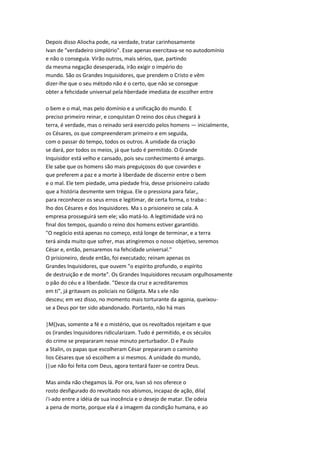 Depois disso Aliocha pode, na verdade, tratar carinhosamente
Ivan de "verdadeiro simplório". Esse apenas exercitava-se no autodomínio
e não o conseguia. Virão outros, mais sérios, que, partindo
da mesma negação desesperada, irão exigir o império do
mundo. São os Grandes Inquisidores, que prendem o Cristo e vêm
dizer-lhe que o seu método não é o certo, que não se consegue
obter a fehcidade universal pela hberdade imediata de escolher entre
o bem e o mal, mas pelo domínio e a unificação do mundo. E
preciso primeiro reinar, e conquistan O reino dos céus chegará à
terra, é verdade, mas o reinado será exercido pelos homens — inicialmente,
os Césares, os que compreenderam primeiro e em seguida,
com o passar do tempo, todos os outros. A unidade da criação
se dará, por todos os meios, já que tudo é permitido. O Grande
Inquisidor está velho e cansado, pois seu conhecimento é amargo.
Ele sabe que os homens são mais preguiçosos do que covardes e
que preferem a paz e a morte à liberdade de discernir entre o bem
e o mal. Ele tem piedade, uma piedade fria, desse prisioneiro calado
que a história desmente sem trégua. Ele o pressiona para falar,,
para reconhecer os seus erros e legitimar, de certa forma, o traba-:
lho dos Césares e dos Inquisidores. Ma s o prisioneiro se cala. A
empresa prosseguirá sem ele; vão matá-lo. A legitimidade virá no
final dos tempos, quando o reino dos homens estiver garantido.
"O negócio está apenas no começo, está longe de terminar, e a terra
terá ainda muito que sofrer, mas atingiremos o nosso objetivo, seremos
César e, então, pensaremos na fehcidade universal."
O prisioneiro, desde então, foi executado; reinam apenas os
Grandes Inquisidores, que ouvem "o espírito profundo, o espírito
de destruição e de morte". Os Grandes Inquisidores recusam orgulhosamente
o pão do céu e a liberdade. "Desce da cruz e acreditaremos
em ti", já gritavam os policiais no Gólgota. Ma s ele não
desceu; em vez disso, no momento mais torturante da agonia, queixou-
se a Deus por ter sido abandonado. Portanto, não há mais
|M()vas, somente a fé e o mistério, que os revoltados rejeitam e que
os (irandes Inquisidores ridicularizam. Tudo é permitido, e os séculos
do crime se prepararam nesse minuto perturbador. D e Paulo
a Stalin, os papas que escolheram César prepararam o caminho
lios Césares que só escolhem a si mesmos. A unidade do mundo,
(|ue não foi feita com Deus, agora tentará fazer-se contra Deus.
Mas ainda não chegamos lá. Por ora, Ivan só nos oferece o
rosto desfigurado do revoltado nos abismos, incapaz de ação, dila(
i'i-ado entre a idéia de sua inocência e o desejo de matar. Ele odeia
a pena de morte, porque ela é a imagem da condição humana, e ao
 