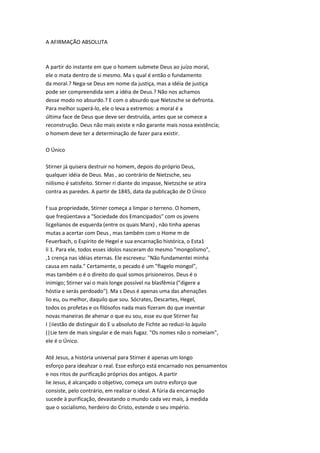 A AFIRMAÇÃO ABSOLUTA
A partir do instante em que o homem submete Deus ao juízo moral,
ele o mata dentro de si mesmo. Ma s qual é então o fundamento
da moral.? Nega-se Deus em nome da justiça, mas a idéia de justiça
pode ser compreendida sem a idéia de Deus.? Não nos achamos
desse modo no absurdo.? E com o absurdo que Nietzsche se defronta.
Para melhor superá-lo, ele o leva a extremos: a moral é a
última face de Deus que deve ser destruída, antes que se comece a
reconstrução. Deus não mais existe e não garante mais nossa existência;
o homem deve ter a determinação de fazer para existir.
O Único
Stirner já quisera destruir no homem, depois do próprio Deus,
qualquer idéia de Deus. Mas , ao contrário de Nietzsche, seu
niilismo é satisfeito. Stirner ri diante do impasse, Nietzsche se atira
contra as paredes. A partir de 1845, data da publicação de O Único
f sua propriedade, Stirner começa a limpar o terreno. O homem,
que freqüentava a "Sociedade dos Emancipados" com os jovens
licgelianos de esquerda (entre os quais Marx) , não tinha apenas
mutas a acertar com Deus , mas também com o Home m de
Feuerbach, o Espírito de Hegel e sua encarnação histórica, o Esta1
li 1. Para ele, todos esses ídolos nasceram do mesmo "mongolismo",
,1 crença nas idéias eternas. Ele escreveu: "Não fundamentei minha
causa em nada." Certamente, o pecado é um "flagelo mongol",
mas também o é o direito do qual somos prisioneiros. Deus é o
inimigo; Stirner vai o mais longe possível na blasfêmia ("digere a
hóstia e serás perdoado"). Ma s Deus é apenas uma das ahenações
lio eu, ou melhor, daquilo que sou. Sócrates, Descartes, Hegel,
todos os profetas e os filósofos nada mais fizeram do que inventar
novas maneiras de ahenar o que eu sou, esse eu que Stirner faz
I |iiestão de distinguir do E u absoluto de Fichte ao reduzi-lo àquilo
(|Lie tem de mais singular e de mais fugaz. "Os nomes não o nomeiam",
ele é o Único.
Até Jesus, a história universal para Stirner é apenas um longo
esforço para ideahzar o real. Esse esforço está encarnado nos pensamentos
e nos ritos de purificação próprios dos antigos. A partir
lie Jesus, é alcançado o objetivo, começa um outro esforço que
consiste, pelo contrário, em realizar o ideal. A fúria da encarnação
sucede à purificação, devastando o mundo cada vez mais, à medida
que o socialismo, herdeiro do Cristo, estende o seu império.
 