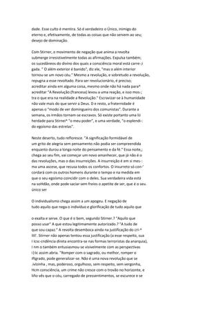 dade. Esse culto é mentira. Só é verdadeiro o Único, inimigo do
eterno e, efetivamente, de todas as coisas que não servem ao seu;
desejo de dominação.
Com Stirner, o movimento de negação que anima a revolta
submerge irresistivelmente todas as afirmações. Expulsa também;
os sucedâneos do divino dos quais a consciência moral está carre-;i
gada. " O além exterior é banido", diz ele, "mas o além interior
tornou-se um novo céu." Mesmo a revolução, e sobretudo a revolução,
repugna a esse revoltado. Para ser revolucionário, é preciso;
acreditar ainda em alguma coisa, mesmo onde não há nada para^
acreditar "A Revolução (francesa) levou a uma reação, e isso mos-;
tra o que era na realidade a Revolução." Escravizar-se à humanidade
não vale mais do que servir a Deus. D e resto, a fraternidade é
apenas o "modo de ver domingueiro dos comunistas". Durante a
semana, os irmãos tornam-se escravos. Só existe portanto uma liJ
herdade para Stirnei^ "o meu poder", e uma verdade, "o esplendi-:
do egoísmo das estrelas".
Neste deserto, tudo refloresce. "A significação formidável de
um grito de alegria sem pensamento não podia ser compreendida
enquanto durou a longa noite do pensamento e da fé." Essa noite,;
chega ao seu fim, vai começar um novo amanhecer, que já não é o
das revoluções, mas o das insurreições. A insurreição é em si mes-:
ma uma ascese, que recusa todos os confortos. O insurreto só con-'
cordará com os outros homens durante o tempo e na medida em
que o seu egoísmo coincidir com o deles. Sua verdadeira vida está
na soHdão, onde pode saciar sem freios o apetite de ser, que é o seu.
único ser
O individualismo chega assim a um apogeu. E negação de
tudo aquilo que nega o indivíduo e glorificação de tudo aquilo que
o exalta e serve. O que é o bem, segundo Stirner.? "Aquilo que
posso usar" A que estou legitimamente autorizado.? "A tudo de
que sou capaz." A revolta desemboca ainda na justificação do cri-^
IIII'. Stirner não apenas tentou essa justificação (a esse respeito, sua
I Icsc-cndência direta encontra-se nas formas terroristas da anarquia),
I nm o também entusiasmou-se visivelmente com as perspectivas
i|iic assim abria. "Romper com o sagrado, ou melhor, romper o
iftgrado, pode generalizar-se. Não é uma nova revolução que se
.ivlzinha , mas, poderoso, orgulhoso, sem respeito, sem vergonha,
Hcm consciência, um crime não cresce com o trovão no horizonte, e
liño vês que o céu, carregado de pressentimentos, se escurece e se
 